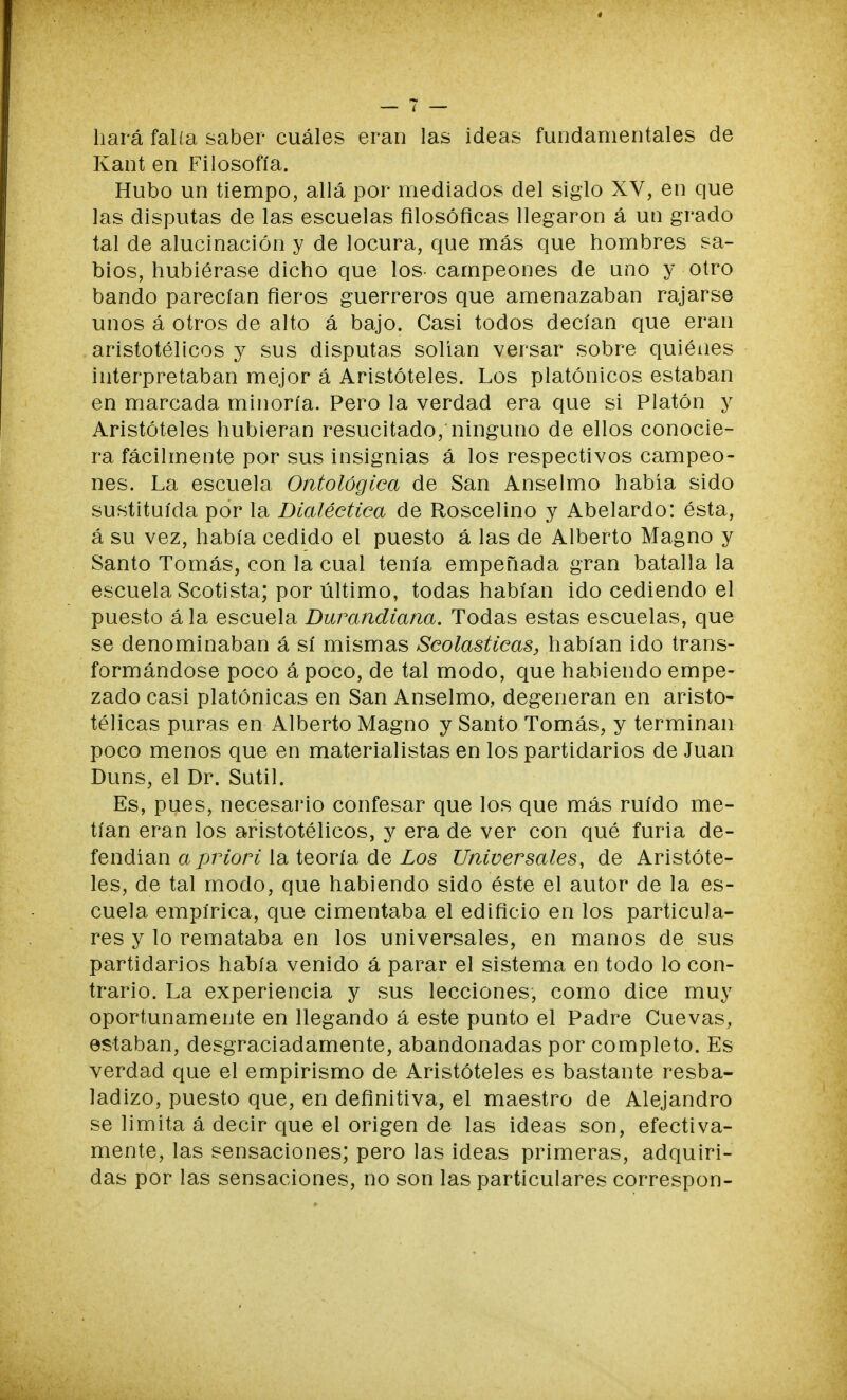 hará falía saber cuáles eran las ideas fundamentales de Kant en Filosofía. Hubo un tiempo, allá por mediados del siglo XV, en que las disputas de las escuelas filosóficas llegaron á un grado tal de alucinación y de locura, que más que hombres sa- bios, hubiérase dicho que los campeones de uno y otro bando parecían fieros guerreros que amenazaban rajarse unos á otros de alto á bajo. Casi todos decían que eran aristotélicos y sus disputas solían versar sobre quiénes interpretaban mejor á Aristóteles. Los platónicos estaban en marcada minoría. Pero la verdad era que si Platón y Aristóteles hubieran resucitado, ninguno de ellos conocie- ra fácilmente por sus insignias á los respectivos campeo- nes. La escuela Ontológica de San Anselmo había sido sustituida por la Dialéctica de Roscelino y Abelardo: ésta, á su vez, había cedido el puesto á las de Alberto Magno y Santo Tomás, con la cual tenía empeñada gran batalla la escuela Scotista; por último, todas habían ido cediendo el puesto ála escuela Durandiana. Todas estas escuelas, que se denominaban á sí mismas Scolasticas, habían ido trans- formándose poco ápoco, de tal modo, que habiendo empe- zado casi platónicas en San Anselmo, degeneran en aristo- télicas puras en Alberto Magno y Santo Tomás, y terminan poco menos que en materialistas en los partidarios de Juan Duns, el Dr. Sutil. Es, pues, necesario confesar que los que más ruido me- tían eran los aristotélicos, y era de ver con qué furia de- fendían a priori la teoría de Los Universales, de Aristóte- les, de tal modo, que habiendo sido éste el autor de la es- cuela empírica, que cimentaba el edificio en los particula- res y lo remataba en los universales, en manos de sus partidarios había venido á parar el sistema en todo lo con- trario. La experiencia y sus lecciones, como dice muy oportunamente en llegando á este punto el Padre Cuevas, estaban, desgraciadamente, abandonadas por completo. Es verdad que el empirismo de Aristóteles es bastante resba- ladizo, puesto que, en definitiva, el maestro de Alejandro se limita á decir que el origen de las ideas son, efectiva- mente, las sensaciones; pero las ideas primeras, adquiri- das por las sensaciones, no son las particulares correspon-