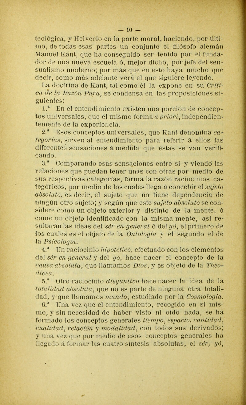 teológica, y Helvecio en la parte moral, haciendo, por últi- mo, de todas esas partes un conjunto el filósofo alemán Manuel Kant, que ha conseguido ser tenido por el funda- dor de una nueva escuela ó, mejor dicho, por jefe del sen- sualismo moderno; por más que en esto haya mucho que decir, como más adelante verá el que siguiere leyendo. La doctrina de Kant, tal como él la expone en su Críti- ca de la Razón Pura, se condensa en las proposiciones si- guientes: 1. a En el entendimiento existen una porción de concep- tos universales, que él mismo forma apriori, independien- temente de la experiencia. 2. a Esos conceptos universales, que Kant denomina ca- tegorías, sirven al entendimiento para referir á ellos las diferentes sensaciones á medida que éstas se van verifi- cando. 3. a Comparando esas sensaciones entre sí y viendo las relaciones que puedan tener unas con otras por medio de sus respectivas categorías, forma la razón raciocinios ca- tegóricos, por medio de los cuales llega á concebir el sujeto absoluto, es decir, el sujeto que no tiene dependencia de ningún otro sujeto; y según que este sujeto absoluto se con- sidere como un objeto exterior y distinto de la mente, ó como un objetp identificado con la misma mente, así re- sultarán las ideas del ser en general ó del yó, el primero de los cuales es el objeto de la Ontología y el segundo el de la Psicología. 4. a Un raciocinio hipotético, efectuado con los elementos del ser en general y del yó, hace nacer el concepto de la causa absoluta, que llamamos Dios, y es objeto de la Theo- dicea. 5. a Otro raciocinio disyuntivo hace nacer la idea de la totalidad absoluta, que no es parte de ninguna otra totali- dad, y que llamamos mundo, estudiado por la Cosmología. 6. a Una vez que el entendimiento, recogido en sí mis- mo, y sin necesidad de haber visto ni oído nada, se ha formado los conceptos generales tiempo, espacio, cantidad, cualidad, relación y modalidad, con todos sus derivados; y una vez que por medio de esos conceptos generales ha llegado á formar las cuatro síntesis absolutas, el ser, yó,