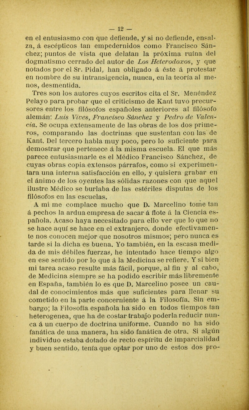 en el entusiasmo con que defiende, y si no defiende, ensal- za, á escépticos tan empedernidos como Francisco Sán- chez; puntos de vista que delatan la próxima ruina del dogmatismo cerrado del autor de Los Heterodoxos, y que notados por el Sr. Pida!, han obligado á éste á protestar en nombre de su intransigencia, nunca, en la teoría al me- nos, desmentida. Tres son los autores cuyos escritos cita el Sr. Menéndez Pelayo para probar que el criticismo de Kant tuvo precur- sores entre los filósofos españoles anteriores al filósofo alemán: Luis Vives, Francisco Sánchez y Pedro de Valen- cia. Se ocupa extensamente de las obras de los dos prime- ros, comparando las doctrinas que sustentan con las de Kant. Del tercero habla muy poco, pero lo suficiente para demostrar que pertenece á la misma escuela. El que más parece entusiasmarle es el Médico Francisco Sánchez, de cuyas obras copia extensos párrafos, como si experimen- tara una interna satisfacción en ello, y quisiera grabar en el ánimo de los oyentes las sólidas razones con que aquel ilustre Médico se burlaba de las estériles disputas de los filósofos en las escuelas. A mí me complace mucho que D. Marcelino tome tan á pechos la ardua empresa de sacar á flote á la Ciencia es- pañola. Acaso haya necesitado para ello ver que lo que no se hace aquí se hace en el extranjero, donde efectivamen- te nos conocen mejor que nosotros mismos; pero nunca es tarde si la dicha es buena. Yo también, en la escasa medi- da de mis débiles fuerzas, he intentado hace tiempo algo en ese sentido por lo que á la Medicina se refiere. Y si bien mi tarea acaso resulte más fácil, porque, al fin y al cabo, de Medicina siempre se ha podido escribir más libremente en España, también lo es que D. Marcelino posee un cau- dal de conocimientos más que suficientes para llenar su cometido en la parte concerniente á la Filosofía. Sin em- bargo; la Filosofía española ha sido en todos tiempos tan heterogénea, que ha de costar trabajo poderla reducir nun- ca á un cuerpo de doctrina uniforme. Cuando no ha sido fanática de una manera, ha sido fanática de otra. Si algún individuo estaba dotado de recto espíritu de imparcialidad y buen sentido, tenía que optar por uno de estos dos pro-