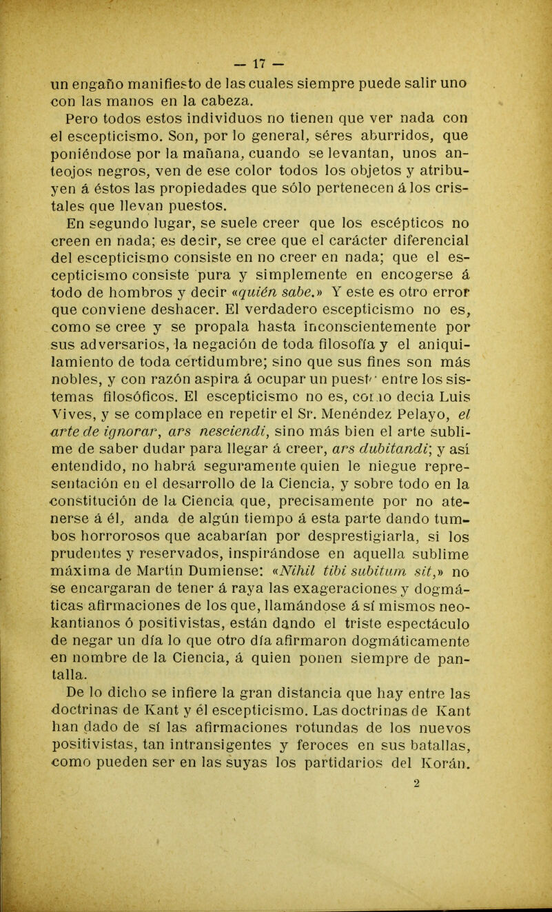 un engaño manifiesto de las cuales siempre puede salir uno con las manos en la cabeza. Pero todos estos individuos no tienen que ver nada con el escepticismo. Son, por lo general, séres aburridos, que poniéndose por la mañana, cuando se levantan, unos an- teojos negros, ven de ese color todos los objetos y atribu- yen á éstos las propiedades que sólo pertenecen álos cris- tales que llevan puestos. En segundo lugar, se suele creer que los escépticos no creen en nada; es decir, se cree que el carácter diferencial del escepticismo consiste en no creer en nada; que el es- cepticismo consiste pura y simplemente en encogerse á todo de hombros y decir «quién sabe.» Y este es otro error que conviene deshacer. El verdadero escepticismo no es, como se cree y se propala hasta inconscientemente por sus adversarios, la negación de toda filosofía y el aniqui- lamiento de toda certidumbre; sino que sus fines son más nobles, y con razón aspira á ocupar un puest'' entre los sis- temas filosóficos. El escepticismo no es, cono decía Luis Vives, y se complace en repetir el Sr. Menéndez Pelayo, el arte de ignorar, ars nesciendi, sino más bien el arte subli- me de saber dudar para llegar á creer, ars dubitandi; y asi entendido, no habrá seguramente quien le niegue repre- sentación en el desarrollo de la Ciencia, y sobre todo en la constitución de la Ciencia que, precisamente por no ate- nerse á él, anda de algún tiempo á esta parte dando tum- bos horrorosos que acabarían por desprestigiarla, si los prudentes y reservados, inspirándose en aquella sublime máxima de Martín Dumiense: «Nihil Ubi subitum sit}r> no se encargaran de tener á raya las exageraciones y dogmá- ticas afirmaciones de los que, llamándose á sí mismos neo- kantianos ó positivistas, están dando el triste espectáculo de negar un día lo que otro día afirmaron dogmáticamente en nombre de la Ciencia, á quien ponen siempre de pan- talla. De lo dicho se infiere la gran distancia que hay entre las doctrinas de Kant y él escepticismo. Las doctrinas de Kant han dado de sí las afirmaciones rotundas de los nuevos positivistas, tan intransigentes y feroces en sus batallas, como pueden ser en las suyas los partidarios del Koran. 2