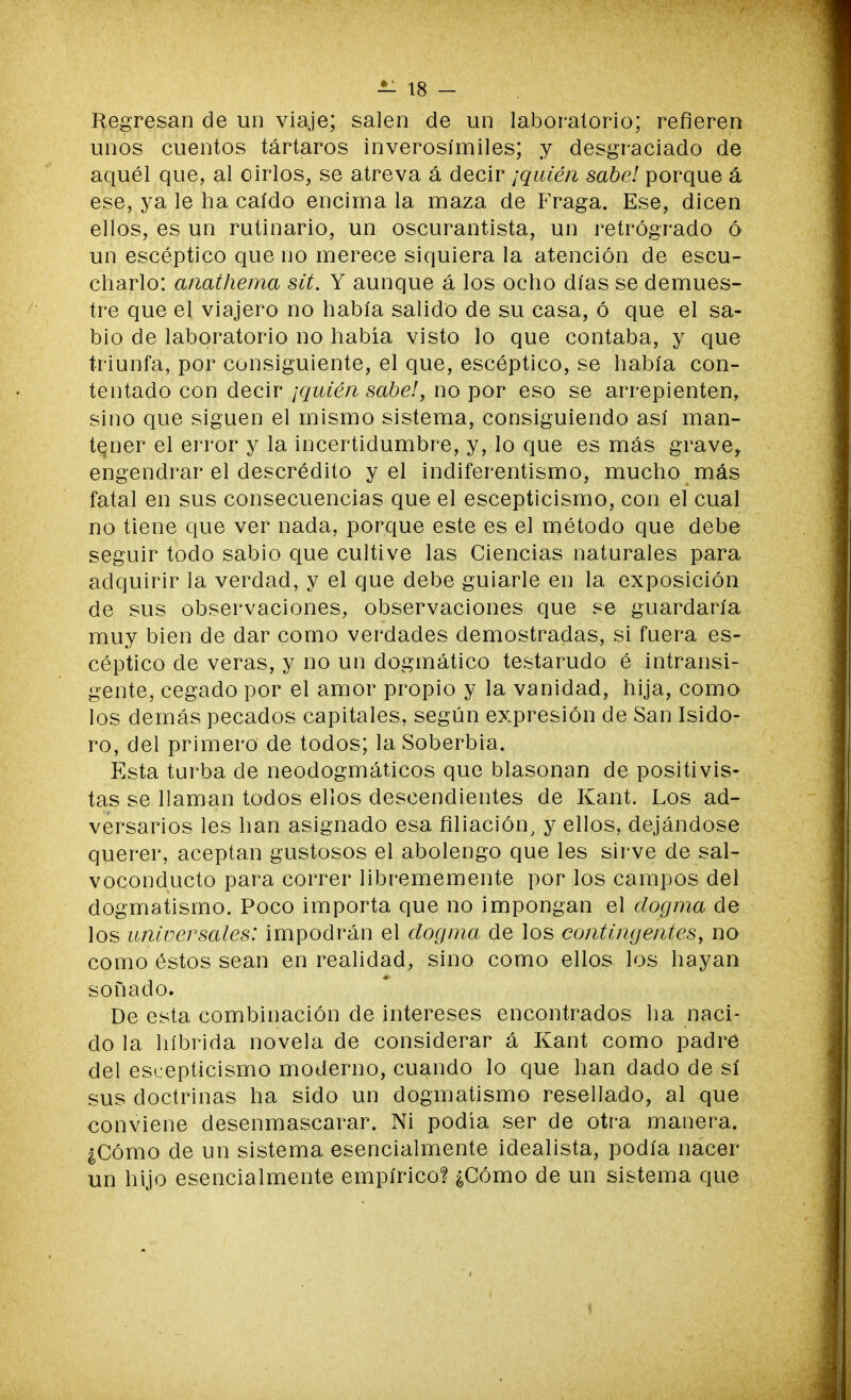 Regresan de un viaje; salen de un laboratorio; refieren unos cuentos tártaros inverosímiles; y desgraciado de aquél que, al oírlos, se atreva á decir ¡quién sabe! porque á ese, ya le ha caído encima la maza de Fraga. Ese, dicen ellos, es un rutinario, un oscurantista, un retrógrado ó un escéptico que no merece siquiera la atención de escu- charlo: anathema sit. Y aunque á los ocho días se demues- tre que el viajero no había salido de su casa, ó que el sa- bio de laboratorio no había visto lo que contaba, y que triunfa, por consiguiente, el que, escéptico, se había con- tentado con decir ¡quién sabe!, no por eso se arrepienten, sino que siguen el mismo sistema, consiguiendo así man- tener el error y la incertidumbre, y, lo que es más grave, engendrar el descrédito y el indiferentismo, mucho más fatal en sus consecuencias que el escepticismo, con el cual no tiene que ver nada, porque este es el método que debe seguir todo sabio que cultive las Ciencias naturales para adquirir la verdad, y el que debe guiarle en la exposición de sus observaciones, observaciones que se guardaría muy bien de dar como verdades demostradas, si fuera es- céptico de veras, y no un dogmático testarudo é intransi- gente, cegado por el amor propio y la vanidad, hija, como los demás pecados capitales, según expresión de San Isido- ro, del primero de todos; la Soberbia. Esta turba de neodogmáticos que blasonan de positivis- tas se llaman todos ellos descendientes de Kant. Los ad- versarios les han asignado esa filiación, y ellos, dejándose querer, aceptan gustosos el abolengo que les sirve de sal- voconducto para correr librememente por los campos del dogmatismo. Poco importa que no impongan el dogma de los universales: impodrán el dogma de los contingentes, no como éstos sean en realidad, sino como ellos los hayan sonado. De esta combinación de intereses encontrados ha naci- do la híbrida novela de considerar á Kant como padre del escepticismo moderno, cuando lo que han dado de sí sus doctrinas ha sido un dogmatismo resellado, al que conviene desenmascarar. Ni podía ser de otra manera. ¿Cómo de un sistema esencialmente idealista, podía nacer un hijo esencialmente empírico? ¿Cómo de un sistema que