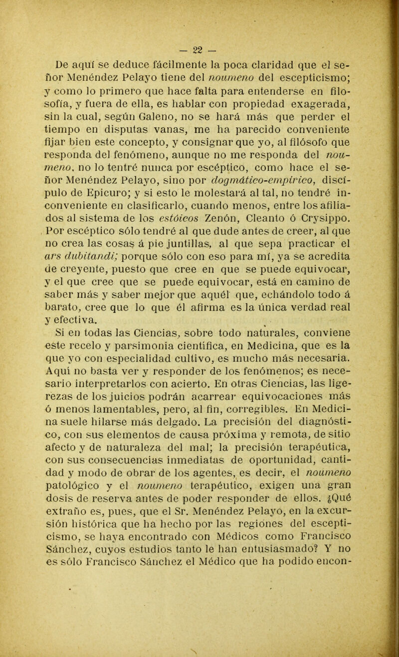 De aquí se deduce fácilmente la poca claridad que el se- ñor Menéndez Pelayo tiene del noúmeno del escepticismo; y como lo primero que hace falta para entenderse en filo- sofía, y fuera de ella, es hablar con propiedad exagerada, sin la cual, según Galeno, no se hará más que perder el tiempo en disputas vanas, me ha parecido conveniente fijar bien este concepto, y consignar que yo, al filósofo que responda del fenómeno, aunque no me responda del noú- meno, no lo tentré nunca por escéptico, como hace el se- ñor Menéndez Pelayo, sino por dogmático-empírico, discí- pulo de Epicuro; y si esto le molestará al tal, no tendré in- conveniente en clasificarlo, cuando menos, entre los afilia- dos al sistema de los estoicos Zenón, Cleanto ó Crysippo. Por escéptico sólo tendré al que dude antes de creer, al que no crea las cosas á pie juntillas, al que sepa practicar el ars dubitandi; porque sólo con eso para mí, ya se acredita de creyente, puesto que cree en que se puede equivocar, y el que cree que se puede equivocar, está en camino de saber más y saber mejor que aquél que, echándolo todo á barato, cree que lo que él afirma es la única verdad real y efectiva. Si en todas las Ciencias, sobre todo naturales, conviene ■este recelo y parsimonia científica, en Medicina, que es la que yo con especialidad cultivo, es mucho más necesaria. Aquí no basta ver y responder de los fenómenos; es nece- sario interpretarlos con acierto. En otras Ciencias, las lige- rezas de los juicios podrán acarrear equivocaciones más ó menos lamentables, pero, al fin, corregibles. En Medici- na suele hilarse más delgado. La precisión del diagnósti- co, con sus elementos de causa próxima y remota, de sitio afecto y de naturaleza del mal; la precisión terapéutica, con sus consecuencias inmediatas de Oportunidad, canti- dad y modo de obrar de los agentes, es decir, el noúmeno patológico y el noúmeno terapéutico, exigen una gran dosis de reserva antes de poder responder de ellos. ¿Qué extraño es, pues, que el Sr. Menéndez Pelayo, en la excur- sión histórica que ha hecho por las regiones del escepti- cismo, se haya encontrado con Médicos como Francisco Sánchez, cuyos estudios tanto le han entusiasmado? Y no es sólo Francisco Sánchez el Médico que ha podido encon-