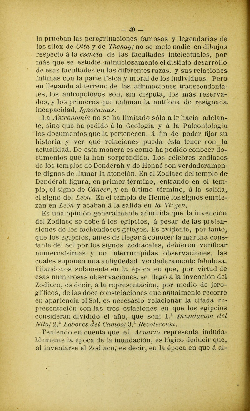 lo prueban las peregrinaciones famosas y legendarias dé- los silex de Otta y de Thenay; no se mete nadie en dibujos respecto á la esencia de las facultades intelectuales, por más que se estudie minuciosamente el distinto desarrollo de esas facultades en las diferentes razas, y sus relaciones íntimas con la parte física y moral de los individuos. Pera en llegando al terreno de las afirmaciones transcendenta- les, los antropólogos son, sin disputa, los más reserva- dos, y los primeros que entonan la antífona de resignada, incapacidad, Ignoramus. La Astronomía no se ha limitado sólo á ir hacia adelan- te, sino que ha pedido á la Geología y á la Paleontología los documentos que la pertenecen, á fin de poder fijar sa historia y ver qué relaciones pueda ésta tener con la- actualidad. De esta manera escomo ha podido conocer do- cumentos que la han sorprendido. Los célebres zodiacos- de los templos de Dendérah y de Henné son verdaderamen- te dignos de llamar la atención. En el Zodiaco del templo de Dendérah figura, en primer término, entrando en el tem- plo, el signo de Cáncer, y en último término, á la salida, el signo del León. En el templo de Henné los signos empie- zan en León y acaban á la salida en la Virgen. Es una opinión generalmente admitida que la invención- del Zodiaco se debe á los egipcios, á pesar de las preten- siones de los fachendosos griegos. Es evidente, por tanto,, que los egipcios, antes de llegar á conocer la marcha cons- tante del Sol por los signos zodiacales, debieron verificar numerosísimas y no interrumpidas observaciones, las cuales suponen una antigüedad verdaderamente fabulosa. Fijándonos solamente en la época en que, por virtud de esas numerosas observaciones, se llegó á la invención del Zodiaco, es decir, á la representación, por medio de jero- glíficos, de las doce constelaciones que anualmenle recorre en apariencia el Sol, es necesasio relacionar la citada re- presentación con las tres estaciones en que los egipcios consideran dividido el año, que son: 1.a Inundación del Nilo; 2.a Labores clel Campo; 3.a Recolección. Teniendo en cuenta que el Acuario representa induda- blemente la época de la inundación, es lógico deducir que,, al inventarse el Zodiaco, es decir, en la época en que á al-