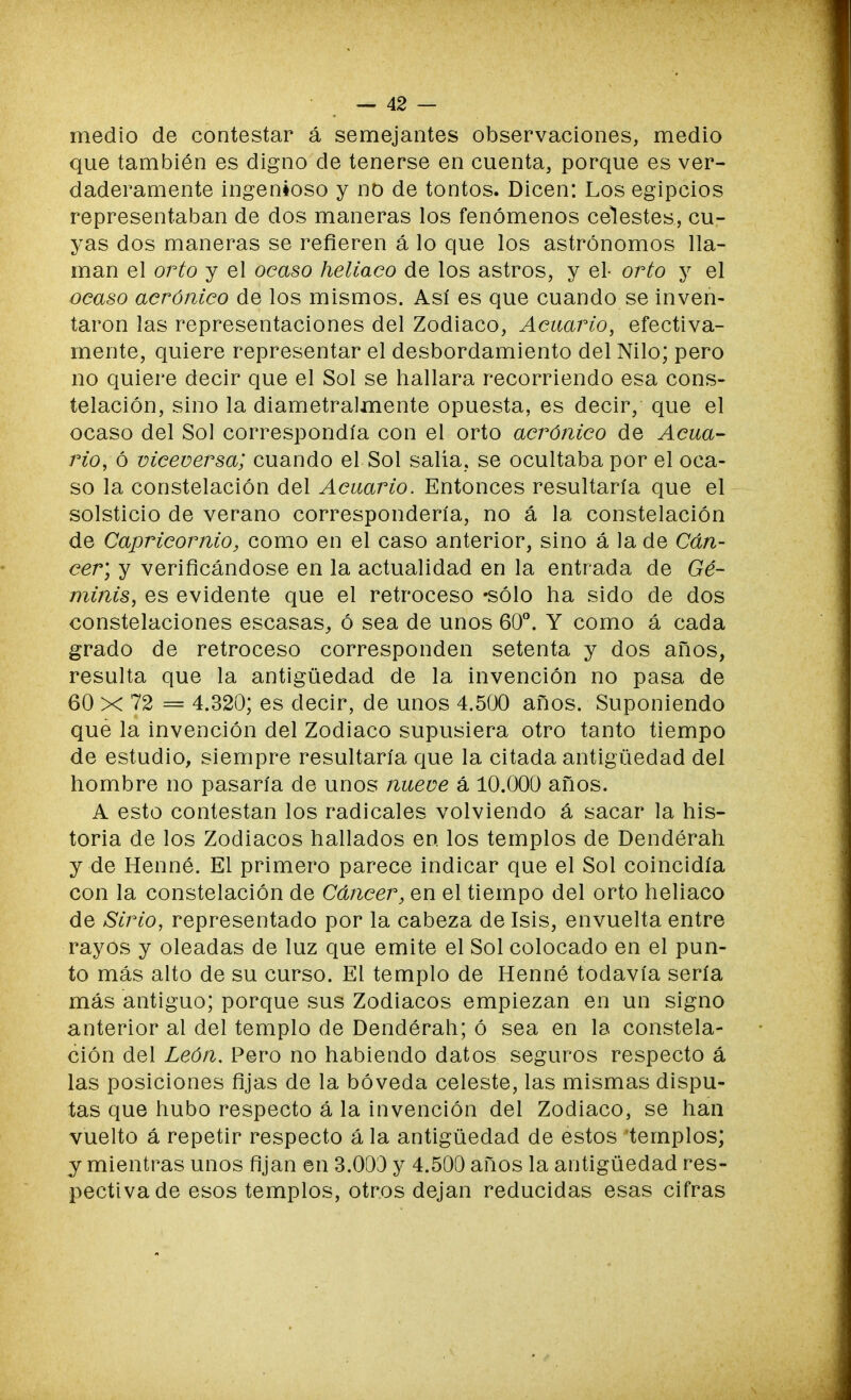 medio de contestar á semejantes observaciones, medio que también es digno de tenerse en cuenta, porque es ver- daderamente ingenioso y no de tontos. Dicen: Los egipcios representaban de dos maneras los fenómenos celestes, cu- yas dos maneras se refieren á lo que los astrónomos lla- man el orto y el ocaso heliaco de los astros, y el- orto y el ocaso acrónico de los mismos. Así es que cuando se inven- taron las representaciones del Zodiaco, Acuario, efectiva- mente, quiere representar el desbordamiento del Nilo; pero no quiere decir que el Sol se hallara recorriendo esa cons- telación, sino la diametralmente opuesta, es decir, que el ocaso del Sol correspondía con el orto acrónico de Acua- rio, ó viceversa; cuando el Sol salía, se ocultaba por el oca- so la constelación del Acuario. Entonces resultaría que el solsticio de verano correspondería, no á la constelación de Capricornio, como en el caso anterior, sino á la de Cán- cer; y verificándose en la actualidad en la entrada de Gé- minis, es evidente que el retroceso «sólo ha sido de dos constelaciones escasas, ó sea de unos 60°. Y como á cada grado de retroceso corresponden setenta y dos años, resulta que la antigüedad de la invención no pasa de 60 x 72 = 4.320; es decir, de unos 4.500 años. Suponiendo que la invención del Zodiaco supusiera otro tanto tiempo de estudio, siempre resultaría que la citada antigüedad del hombre no pasaría de unos nueve á 10.000 años. A esto contestan los radicales volviendo á sacar la his- toria de los Zodiacos hallados en los templos de Dendérah y de Henné. El primero parece indicar que el Sol coincidía con la constelación de Cáncer, en el tiempo del orto heliaco de Sirio, representado por la cabeza de Isis, envuelta entre rayos y oleadas de luz que emite el Sol colocado en el pun- to más alto de su curso. El templo de Henné todavía sería más antiguo; porque sus Zodiacos empiezan en un signo anterior al del templo de Dendérah; ó sea en la constela- ción del León. Pero no habiendo datos seguros respecto á las posiciones fijas de la bóveda celeste, las mismas dispu- tas que hubo respecto á la invención del Zodiaco, se han vuelto á repetir respecto á la antigüedad de estos templos; y mientras unos fijan en 3.003 y 4.500 años la antigüedad res- pectiva de esos templos, otros dejan reducidas esas cifras