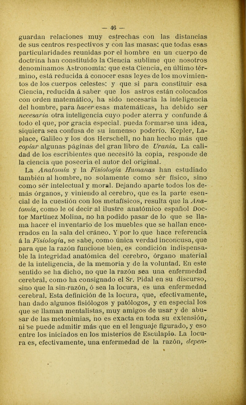 guardan relaciones muy estrechas con las distancias de sus centros respectivos y con las masas: que todas esas particularidades reunidas por el hombre en un cuerpo de doctrina han constituido la Ciencia sublime que nosotros denominamos Astronomía: que esta Ciencia, en último tér- mino, está reducida á conocer esas leyes de los movimien- tos de los cuerpos celestes: y que si para constituir esa Ciencia, reducida á saber que los astros están colocados con orden matemático, ha sido necesaria la inteligencia del hombre, para hacer esas matemáticas, ha debido ser necesaria otra inteligencia cuyo poder aterra y confunde á todo el que, por gracia especial, pueda formarse una idea, siquiera sea confusa de su inmenso poderío. Kepler, La- place, Galileo y los dos Herschell, no han hecho más que copiar algunas páginas del gran libro de Urania. La cali- dad de los escribientes que necesitó la copia, responde de la ciencia que poseería el autor del original. La Anatomía y la Fisiología Humanas han estudiado también al hombre, no solamente como sér físico, sino como sér intelectual y moral. Dejando aparte todos los de- más órganos, y viniendo al cerebro, que es la parte esen- cial de la cuestión con los metafísicos, resulta que la Ana- tomía, como le oí decir al ilustre anatómico español Doc- tor Martínez Molina, no ha podido pasar de lo que se lla- ma hacer el inventario de los muebles que se hallan ence- rrados en la sala del cráneo. Y por lo que hace referencia á la Fisiología, se sabe, como única verdad inconcusa, que para que la razón funcione bien, es condición indispensa- ble la integridad anatómica del cerebro, órgano material de la inteligencia, de la memoria y de la voluntad. En este sentido se ha dicho, no que la razón sea una enfermedad cerebral, como ha consignado el Sr. Pidal en su discurso, sino que la sin-razón, ó sea la locura, es una enfermedad cerebral. Esta definición de la locura, que, efectivamente, han dado algunos fisiólogos y patólogos, y en especial los que se llaman mentalistas, muy amigos de usar y de abu- sar de las metonimias, no es exacta en toda su extensión, ni Be puede admitir más que en el lenguaje figurado, y eso entre los iniciados en los misterios de Esculapio. La locu- ra es, efectivamente, una enfermedad de la razón, clepen-