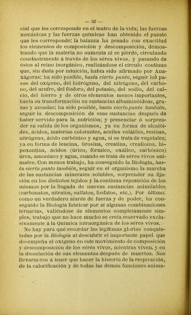 cial que les corresponde en el teatro de la vida; las fuerzas mecánicas y las fuerzas químicas han obtenido el puesto que les corresponde: la balanza ha pesado con exactitud los elementos de composición y descomposición, demos- trando que la materia no aumenta ni se pierde, circulando constantemente á través de los séres vivos, y pasando de éstos al reino inorgánico, realizándose el círculo continuo que, sin duda por intuición, había sido afirmado por Ana- xágoras: ha sido posible, hasta cierto punto, seguir los pa- sos del oxígeno, del hidrógeno, del nitrógeno, del carbo- no, del azufre, del fósforo, del potasio, del sodio, del cal- cio, del hierro y de otros elementos menos importantes, hasta su transformación en sustancias albuminóideas, gra- sas y azoadas: ha sido posible, hasta cierto punto también, seguir la descomposición de esas sustancias después de haber servido para la nutrición; y presenciar ó sorpren- der su salida délos organismos, ya en forma de alcaloi- des, ácidos, materias colorantes, aceites volátiles, resinas,, nitrógeno, ácido carbónico y agua, si se trata de vegetales; ya en forma de leucina, tirosina, creatina, creatinina, hi- poxantina, ácidos (úrico, fórmico, oxálico, carbónico) úrea, amoniaco y agua, cuando se trata de séres vivos ani- males. Con menos trabajo, ha conseguido la Biología, has- ta cierto punto también, seguir en el organismo la marcha de las sustancias minerales solubles, sorprender su fija- ción en los distintos tejidos y la continua reposición de los mismos por la llegada de nuevas sustancias asimilables (carbonatos, nitratos, sulfatos, fosfatos, etc.). Por último: como un verdadero alarde de fuerza y de poder, ha con- seguido la Biología fabricar por sí algunas combinaciones ternarias, valiéndose de elementos completamente sim- ples, trabajo que no hace mucho se creía reservado exclu- sivamente á la Química intraorgánica de los séres vivos. No hay para qué recordar las legítimas glorias conquis- tadas por la Biología al descubrir el importante papel que desempeña el oxígeno en este movimiento de composición y descomposición de los séres vivos, mientras viven, y en la disociación de sus elementos después de muertos. Nos llevaría eso á tener que hacer la historia de la respiración, de la calorificación y de todas las demás funciones anima-