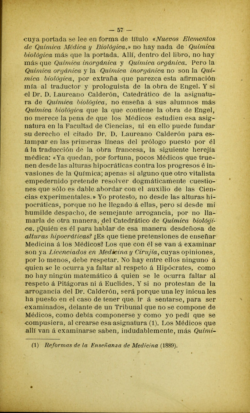 cuya portada se lee en forma de título «Nuevos Elementos de Química Médica y Biológica,» no hay nada de Química biológica más que la portada. Allí, dentro del libro, no hay más que Química inorgánica y Química orgánica. Pero la Química orgánica y la Química inorgánica no son la Quí- mica biológica, por extraña que parezca esta afirmación mía al traductor y prologuista de la obra de Engel. Y si el Dr. D. Laureano Calderón, Catedrático de la asignatu- ra de Química biológica, no enseña á sus alumnos más Química biológica que la que contiene la obra de Engel, no merece la pena de que los Médicos estudien esa asig- natura en la Facultad de Ciencias, ni en ello puede fundar su derecho el citado Dr. D. Laureano Calderón para es- tampar en las primeras líneas del prólogo puesto por él á la traducción de la obra francesa, la siguiente herejía médica: «Ya quedan, por fortuna, pocos Médicos que true- nen desde las alturas hipocráticas contra los progresos é in- vasiones de la Química; apenas si alguno que otro vitalista empedernido pretende resolver dogmáticamente cuestio- nes que sólo es dable abordar con el auxilio de las Cien- cias experimentales.» Yo protesto, no desde las alturas hi- pocráticas, porque no he llegado á ellas, pero sí desde mi humilde despacho, de semejante arrogancia, por no lla- marla de otra manera, del Catedrático de Química biológi- ca. ¿Quién es él para hablar de esa manera desdeñosa de alturas hipocráticas? ¿Es que tiene pretensiones de enseñar Medicina á los Médicos? Los que con él se van á examinar son ya Licenciados en Medicina y Cirujía, cuyas opiniones, por lo menos, debe respetar. No hay entre ellos ninguno á quien se le ocurra ya faltar al respeto á Hipócrates, como no hay ningún matemático á quien se le ocurra faltar al respeto á Pitágoras ni á Euclides. Y si no protestan de la arrogancia del Dr. Calderón, será porque una ley inicua les ha puesto en el caso de tener que ir á sentarse, para ser examinados, delante de un Tribunal que no se compone de Médicos, como debía componerse y como yo pedí que se compusiera, al crearse esa asignatura (1). Los Médicos que allí van á examinarse saben, indudablemente, más Quimi- (1) Reformas de la Enseñanza de Medicina (1889).