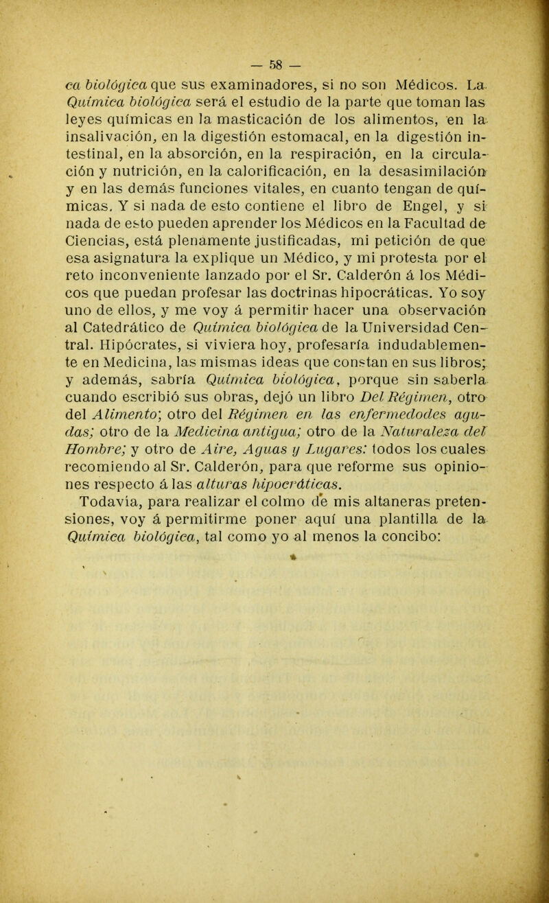 ca biológica que sus examinadores, si no son Médicos. La. Química biológica será el estudio de la parte que toman las leyes químicas en la masticación de los alimentos, en la insalivación, en la digestión estomacal, en la digestión in- testinal, en la absorción, en la respiración, en la circula- ción y nutrición, en la calorificación, en la desasimilación y en las demás funciones vitales, en cuanto tengan de quí- micas. Y si nada de esto contiene el libro de Engel, y si nada de esto pueden aprender los Médicos en la Facultad de- Ciencias, está plenamente justificadas, mi petición de que esa asignatura la explique un Médico, y mi protesta por el reto inconveniente lanzado por el Sr. Calderón á los Médi- cos que puedan profesar las doctrinas hipocráticas. Yo soy uno de ellos, y me voy á permitir hacer una observación al Catedrático de Química biológica de la Universidad Cen- tral. Hipócrates, si viviera hoy, profesaría indudablemen- te en Medicina, las mismas ideas que constan en sus libros; y además, sabría Química biológica, porque sin saberla cuando escribió sus obras, dejó un libro Del Régimen, otro del Alimento] otro del Régimen en las enfermedodes agu- das; otro de la Medicina antigua; otro de la Naturaleza del Hombre; y otro de Aire, Aguas y Lugares: todos los cuales recomiendo al Sr. Calderón, para que reforme sus opinio- nes respecto á las alturas hipocráticas. Todavía, para realizar el colmo de mis altaneras preten- siones, voy á permitirme poner aquí una plantilla de la Química biológica, tal como yo al menos la concibo: