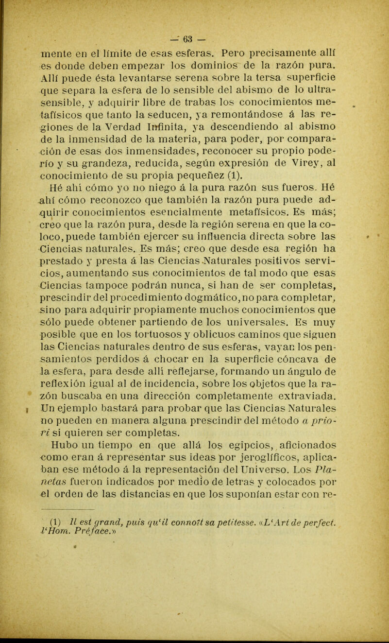 mente en el límite de esas esferas. Pero precisamente allí es donde deben empezar los dominios de la razón pura. Allí puede ésta levantarse serena sobre la tersa superficie que separa la esfera de lo sensible del abismo de lo ultra- sensible, y adquirir libre de trabas los conocimientos me- tafísicos que tanto la seducen, ya remontándose á las re- giones de la Verdad Infinita, ya descendiendo al abismo de la inmensidad de la materia, para poder, por compara- ción de esas dos inmensidades, reconocer su propio pode- río y su grandeza, reducida, según expresión de Virey, al conocimiento de su propia pequenez (1). Hé ahí cómo yo no niego á la pura razón sus fueros. Hé ahí cómo reconozco que también la razón pura puede ad- quirir conocimientos esencialmente metafísicos. Es más; creo que la razón pura, desde la región serena en que la co- loco, puede también ejercer su influencia directa sobre las Ciencias naturales. Es más; creo que desde esa región ha prestado y presta á las Ciencias-Naturales positivos servi- cios, aumentando sus conocimientos de tal modo que esas Ciencias tampoce podrán nunca, si han de ser completas, prescindir del procedimiento dogmático, no para completar, sino para adquirir propiamente muchos conocimientos que sólo puede obtener partiendo de los universales. Es muy posible que en los tortuosos y oblicuos caminos que siguen las Ciencias naturales dentro de sus esferas, vayan los pen- samientos perdidos á chocar en la superficie cóncava de la esfera, para desde allí reflejarse, formando un ángulo de reflexión igual al de incidencia, sobre los objetos que la ra- zón buscaba en una dirección completamente extraviada. Un ejemplo bastará para probar que las Ciencias Naturales no pueden en manera alguna prescindir del método a prio- ri si quieren ser completas. Hubo un tiempo en que allá los egipcios,. aficionados -como eran á representar sus ideas por jeroglíficos, aplica- ban ese método á la representación del Universo. Los Pla- netas fueron indicados por medio de letras y colocados por el orden de las distancias en que los suponían estar con re- (1) 11 est grand, puis qu'ü connoltsa petitesse. «L'Art de perfect. l'Hom. Préface.»