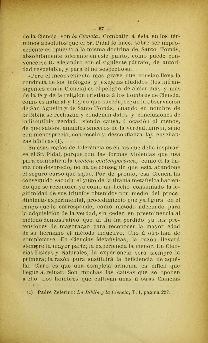 de la Ciencia, son la Ciencia. Combatir á ésta en los tér- minos absolutos que el Sr. Pidal lo hace, sobre ser impro- cedente es opuesto á la misma doctrina de Santo Tomás, absolutamente tolerante en este punto, como puede con- vencerse D. Alejandro con el siguiente párrafo, de autori- dad respetable, y para él no sospechosa: «Pero el inconveniente más grave que consigo lleva la conducta de los teólogos y exejetas aludidos (los intran- sigentes con la Ciencia) es el peligro de alejar más y más de la fe y de la religión cristiana á los hombres de Ciencia, como es natural y lógico que suceda, según la observación de San Agustín y de Santo Tomás, cuando en nombre de la Biblia se rechazan y condenan datos y conclusiones de indiscutible verdad, siendo causa, ú ocasión al menos, de que sabios, amantes sinceros de la verdad, miren, si no con menosprecio, con recelo y desconfianza las enseñan- zas bíblicas (1). En esas reglas de tolerancia es en las que debe inspirar- se el Sr. Pidal, porque con las formas violentas que usa para combatir á la Ciencia contemporánea, como él la lla- ma con desprecio, no ha de conseguir que esta abandone el seguro curso que sigue. Por de pronto, ésa Ciencia ha conseguido sacudir el yugo de la tiranía metafísica hacien- do que se reconozca ya como un hecho consumado la le- gitimidad de sus triunfos obtenidos por medio del proce- dimiento experimental, procedimiento que ya figura en el rango que le corresponde, como método adecuado para la adquisición de la verdad, sin ceder en preeminencia al método demostrativo que al fin ha perdido ya las pre- tensiones de mayorazgo para reconocer la mayor edad de su hermano el método inductivo. Uno á otro han de completarse. En Ciencias Metafísicas, la razón llevará siembre la mayor parte; la experiencia la menor. En Cien- cias Físicas y Naturales, la experiencia será siempre la primera; la razón pura sustituirá la deficiencia de aqué- lla. Claro es que una completa armonía es difícil que llegue á. reinar. Son muchas las causas que se oponen á ello. Los hombres que cultivan unas ú otras Ciencias (1) Padre Zeferino: La Biblia y la Ciencia, T. [, página 227,