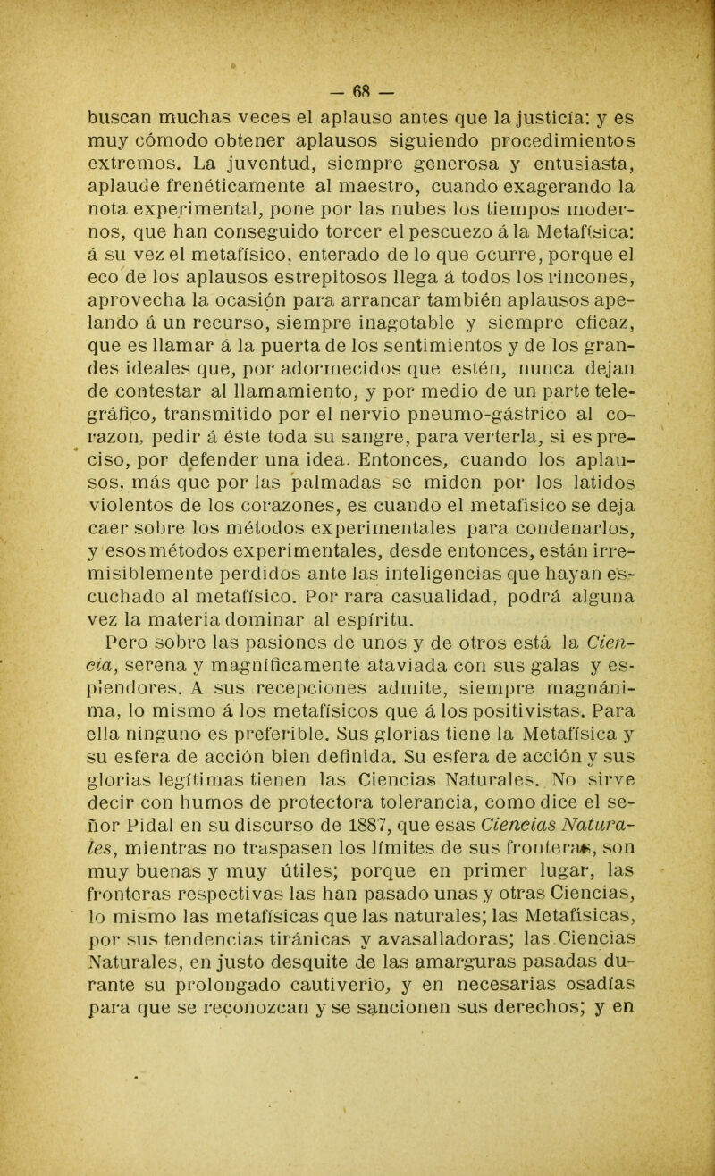 1 - 68 - buscan muchas veces el aplauso antes que la justicia: y es muy cómodo obtener aplausos siguiendo procedimientos extremos. La juventud, siempre generosa y entusiasta, aplaude frenéticamente al maestro, cuando exagerando la nota experimental, pone por las nubes los tiempos moder- nos, que han conseguido torcer el pescuezo á la Metafísica: á su vez el metafísico, enterado de lo que ocurre, porque el eco de los aplausos estrepitosos llega á todos los rincones, aprovecha la ocasión para arrancar también aplausos ape- lando á un recurso, siempre inagotable y siempre eficaz, que es llamar á la puerta de los sentimientos y de los gran- des ideales que, por adormecidos que estén, nunca dejan de contestar al llamamiento, y por medio de un parte tele- gráfico, transmitido por el nervio pneumo-gástrico al co- razón, pedir á éste toda su sangre, para verterla, si es pre- ciso, por defender una idea. Entonces, cuando los aplau- sos, más que por las palmadas se miden por los latidos violentos de los corazones, es cuando el metafísico se deja caer sobre los métodos experimentales para condenarlos, y esos métodos experimentales, desde entonces, están irre- misiblemente perdidos ante las inteligencias que hayan es- cuchado al metafísico. Por rara casualidad, podrá alguna vez la materia dominar al espíritu. Pero sobre las pasiones de unos y de otros está la Cien- cia, serena y magníficamente ataviada con sus galas y es- plendores. A sus recepciones admite, siempre magnáni- ma, lo mismo á los metafísicos que á los positivistas. Para ella ninguno es preferible. Sus glorias tiene la Metafísica y su esfera de acción bien definida. Su esfera de acción y sus glorias legítimas tienen las Ciencias Naturales. No sirve decir con humos de protectora tolerancia, como dice el se- ñor Pidal en su discurso de 1887, que esas Ciencias Natura- les, mientras no traspasen los límites de sus fronteras, son muy buenas y muy útiles; porque en primer lugar, las fronteras respectivas las han pasado unas y otras Ciencias, lo mismo las metafísicas que las naturales; las Metafísicas, por sus tendencias tiránicas y avasalladoras; las Ciencias Naturales, en justo desquite de las amarguras pasadas du- rante su prolongado cautiverio, y en necesarias osadías para que se reconozcan y se sancionen sus derechos; y en