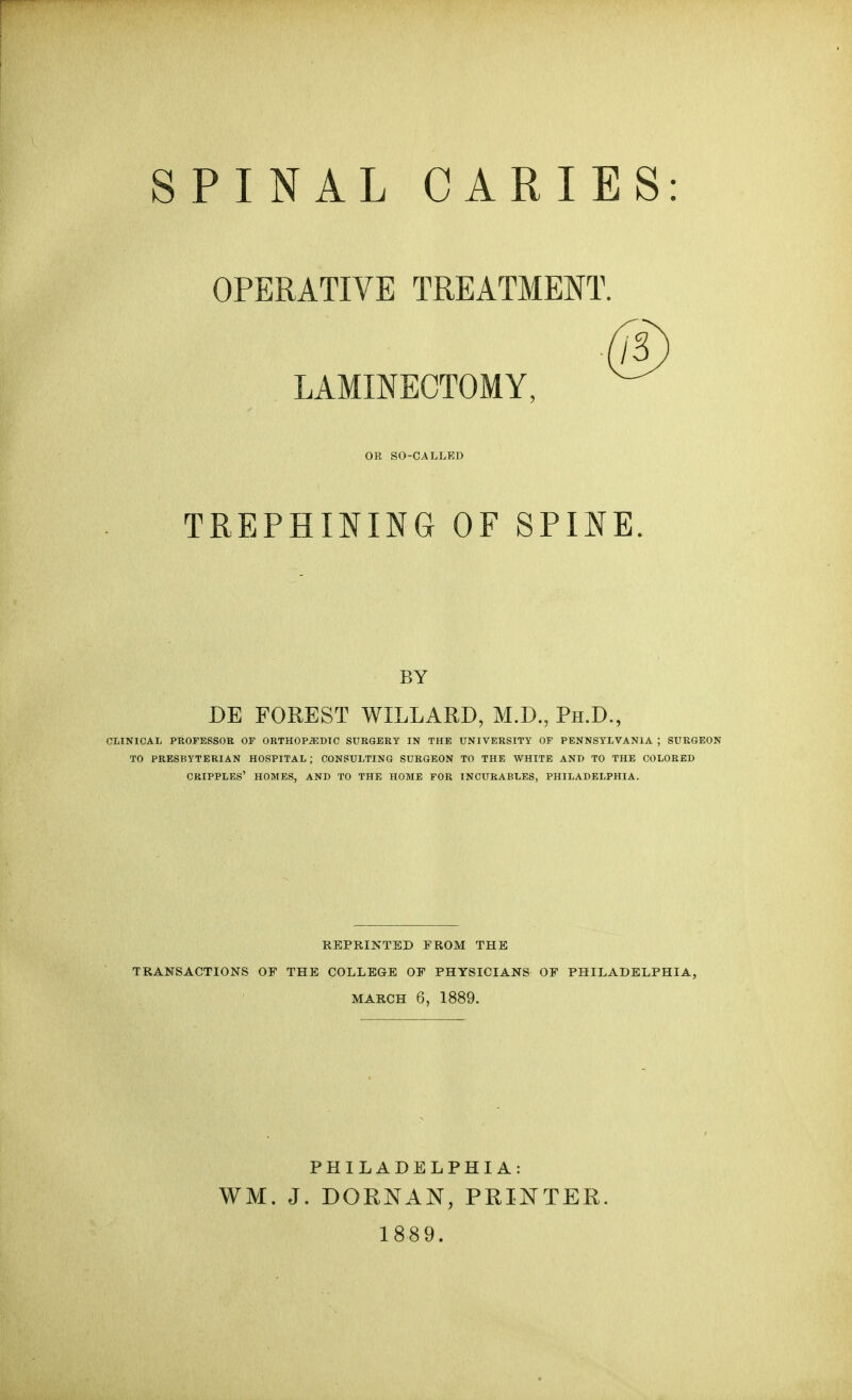 SPINAL CARIES: OPERATIVE TREATMENT. LAMINECTOMY, OR SO-CALLED TREPHINING OF SPINE BY DE FOREST WILLARD, M.D., Ph.D., CLINICAL PROFESSOR OF ORTHOPEDIC SURGERY IN THE UNIVERSITY OF PENNSYLVANIA ; SURGEON TO PRESBYTERIAN HOSPITAL ; CONSULTING SURGEON TO THE WHITE AND TO THE COLORED CRIPPLES' HOMES, AND TO THE HOME FOR INCURABLES, PHILADELPHIA. REPRINTED PROM THE TRANSACTIONS OP THE COLLEGE OF PHYSICIANS OP PHILADELPHIA, MARCH 6, 1889. PHILADELPHIA: WM. J. DOMAN, PRINTEK. 1889.