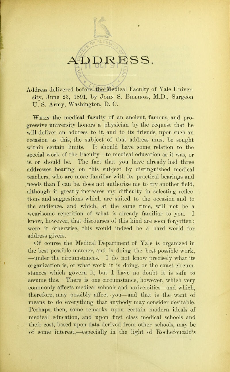 ADDRESS. Address delivered before the Medical Faculty of Yale Univer- sity, June 23, 1891, by John S. Billings, M.D., Surgeon U. S. Army, Washington, D. C. When the medical faculty of an ancient, famous, and pro- gressive university honors a physician by the request that he will deliver an address to it, and to its friends, upon such an occasion as this, the subject of that address must be sought within certain limits. It should have some relation to the special work of the Faculty—to medical education as it was, or is, or should be. The fact that you have already had three addresses bearing on this subject by distinguished medical teachers, who are more familiar with its practical bearings and needs than I can be, does not authorize me to try another field, although it greatly increases my difficulty in selecting reflec- tions and suggestions which are suited to the occasion and to the audience, and which, at the same time, will not be a wearisome repetition of what is already familiar to you. I know, however, that discourses of this kind are soon forgotten; were it otherwise, this would indeed be a hard world for address givers. Of course the Medical Department of Yale is organized in the best possible manner, and is doing the best possible work, —under the circumstances. I do not know precisely what its organization is, or what work it is doing, or the exact circum- stances which govern it, but 1 have no doubt it is safe to assume this. There is one circumstance, however, which very commonly affects medical schools and universities—and which, therefore, may possibly affect you—and that is the want of means to do everything that anybody may consider desirable. Perhaps, then, some remarks upon certain modern ideals of medical education, and upon first class medical schools and their cost, based upon data derived from other schools, may be of some interest,—especially in the light of Rochefoucald's