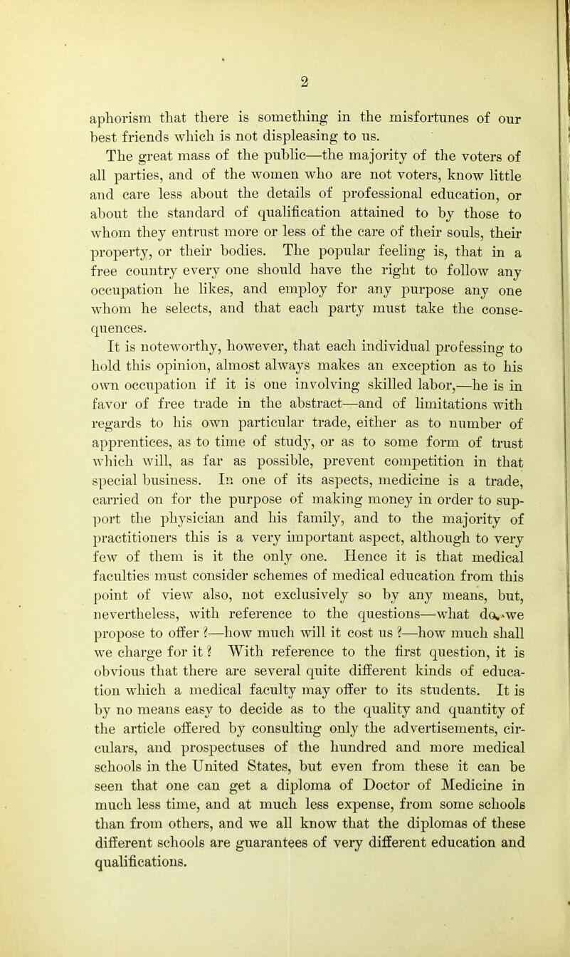 aphorism that there is something in the misfortunes of our best friends which is not displeasing to us. The great mass of the public—the majority of the voters of all parties, and of the women who are not voters, know little and care less about the details of professional education, or about the standard of qualification attained to by those to whom they entrust more or less of the care of their souls, their property, or their bodies. The popular feeling is, that in a free country every one should have the right to follow any occupation he likes, and employ for any purpose any one whom he selects, and that each party must take the conse- quences. It is noteworthy, however, that each individual professing to hold this opinion, almost always makes an exception as to his own occupation if it is one involving skilled labor,—he is in favor of free trade in the abstract—and of limitations with regards to his own particular trade, either as to number of apprentices, as to time of study, or as to some form of trust which will, as far as possible, prevent comjjetition in that special business. In one of its aspects, medicine is a trade, carried on for the purpose of making money in order to sup- port the physician and his family, and to the majority of practitioners this is a very important aspect, although to very few of them is it the only one. Hence it is that medical faculties must consider schemes of medical education from this point of view also, not exclusively so by any means, but, nevertheless, with reference to the questions—what do*>we propose to offer ?—how much will it cost us ?—how much shall we charge for it % With reference to the first question, it is obvious that there are several quite different kinds of educa- tion which a medical faculty may offer to its students. It is by no means easy to decide as to the quality and quantity of the article offered by consulting only the advertisements, cir- culars, and prospectuses of the hundred and more medical schools in the United States, but even from these it can be seen that one can get a diploma of Doctor of Medicine in much less time, and at much less expense, from some schools than from others, and we all know that the diplomas of these different schools are guarantees of very different education and qualifications.