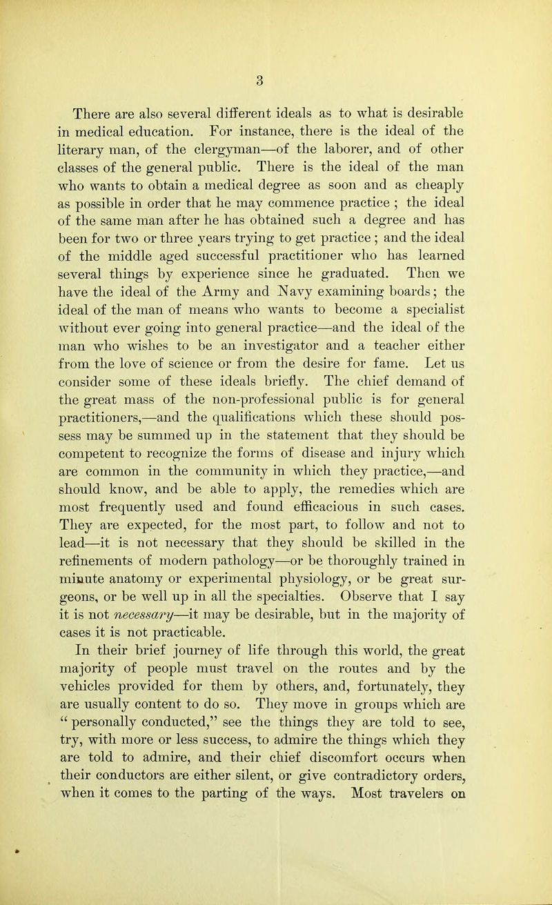 There are also several different ideals as to what is desirable in medical education. For instance, there is the ideal of the literary man, of the clergyman—of the laborer, and of other classes of the general public. There is the ideal of the man who wants to obtain a medical degree as soon and as cheaply as possible in order that he may commence practice ; the ideal of the same man after he has obtained such a degree and has been for two or three years trying to get practice ; and the ideal of the middle aged successful practitioner who has learned several things by experience since he graduated. Then we have the ideal of the Army and Navy examining boards; the ideal of the man of means who wants to become a specialist without ever going into general practice—and the ideal of the man who wishes to be an investigator and a teacher either from the love of science or from the desire for fame. Let us consider some of these ideals briefly. The chief demand of the great mass of the non-professional public is for general practitioners,—and the qualifications which these should pos- sess may be summed up in the statement that they should be competent to recognize the forms of disease and injury which are common in the community in which they practice,—and should know, and be able to apply, the remedies which are most frequently used and found efficacious in such cases. They are expected, for the most part, to follow and not to lead—it is not necessary that they should be skilled in the refinements of modern pathology—or be thoroughly trained in minute anatomy or experimental physiology, or be great sur- geons, or be well up in all the specialties. Observe that I say it is not necessary—it may be desirable, but in the majority of cases it is not practicable. In their brief journey of life through this world, the great majority of people must travel on the routes and by the vehicles provided for them by others, and, fortunately, they are usually content to do so. They move in groups which are  personally conducted, see the things they are told to see, try, with more or less success, to admire the things which they are told to admire, and their chief discomfort occurs when their conductors are either silent, or give contradictory orders, when it comes to the parting of the ways. Most travelers on