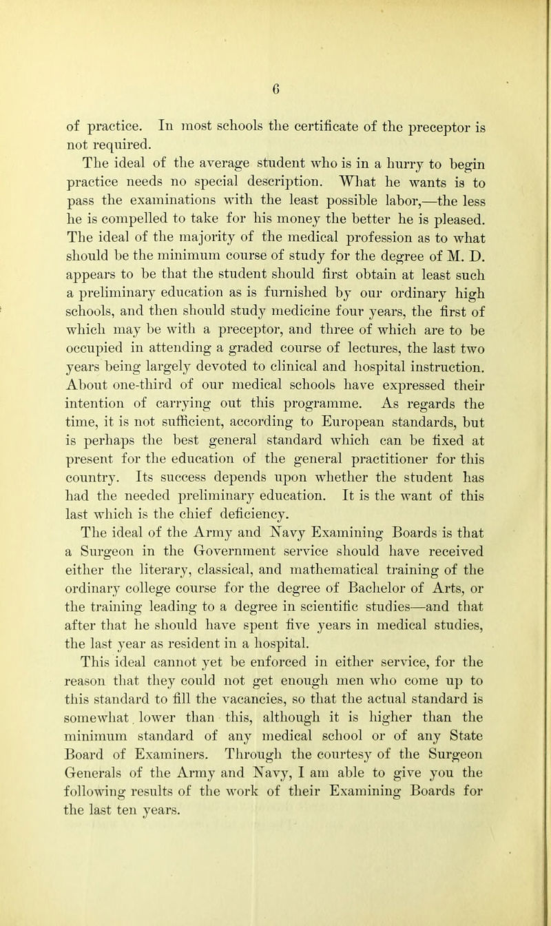 of practice. In most schools the certificate of the preceptor is not required. The ideal of the average student who is in a hurry to begin practice needs no special description. What he wants is to pass the examinations with the least possible labor,—the less he is compelled to take for his money the better he is pleased. The ideal of the majority of the medical profession as to what should be the minimum course of study for the degree of M. D. appears to be that the student should first obtain at least such a preliminary education as is furnished by our ordinary high schools, and then should study medicine four years, the first of which may be with a preceptor, and three of which are to be occupied in attending a graded course of lectures, the last two years being largely devoted to clinical and hospital instruction. About one-third of our medical schools have expressed their intention of carrying out this programme. As regards the time, it is not sufficient, according to European standards, but is perhaps the best general standard which can be fixed at present for the education of the general practitioner for this country. Its success depends upon whether the student has had the needed preliminary education. It is the want of this last which is the chief deficiency. The ideal of the Army and Navy Examining Boards is that a Surgeon in the Government service should have received either the literary, classical, and mathematical training of the ordinary college course for the degree of Bachelor of Arts, or the training leading to a degree in scientific studies—and that after that he should have spent five years in medical studies, the last year as resident in a hospital. This ideal cannot yet be enforced in either service, for the reason that they could not get enough men who come up to this standard to fill the vacancies, so that the actual standard is somewhat lower than this, although it is higher than the minimum standard of any medical school or of any State Board of Examiners. Through the courtesy of the Surgeon Generals of the Army and Navy, I am able to give you the following results of the work of their Examining Boards for the last ten years.