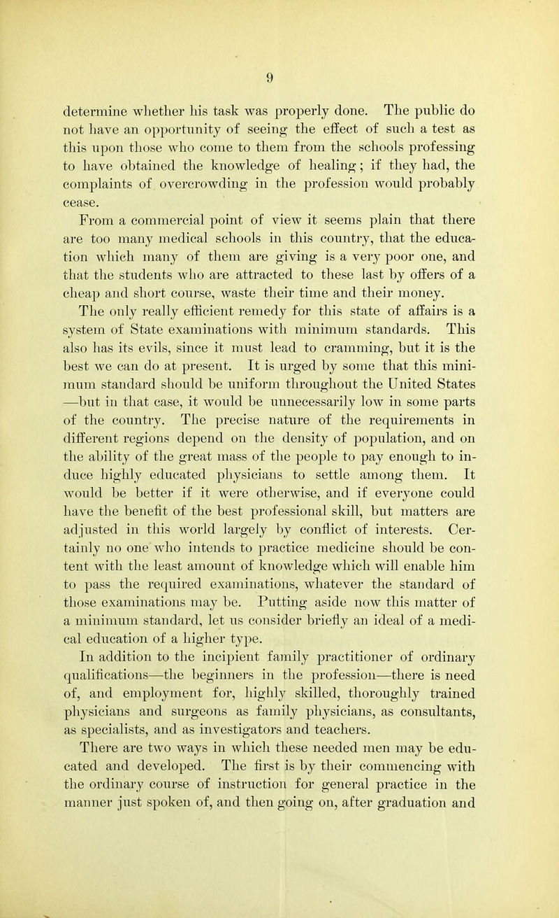 determine whether his task was properly done. The public do not have an opportunity of seeing the effect of such a test as this upon those who come to them from the schools professing to have obtained the knowledge of healing; if they had, the complaints of overcrowding in the profession would probably cease. From a commercial point of view it seems plain that there are too many medical schools in this country, that the educa- tion which many of them are giving is a very poor one, and that the students who are attracted to these last by offers of a cheap and short course, waste their time and their money. The only really efficient remedy for this state of affairs is a system of State examinations with minimum standards. This also has its evils, since it must lead to cramming, but it is the best we can do at present. It is urged by some that this mini- mum standard should be uniform throughout the United States —but in that case, it would be unnecessarily low in some parts of the country. The precise nature of the requirements in different regions depend on the density of population, and on the ability of the great mass of the people to pay enough to in- duce highly educated physicians to settle among them. It would be better if it were otherwise, and if everyone could have the benefit of the best professional skill, but matters are adjusted in this world largely by conflict of interests. Cer- tainly no one who intends to practice medicine should be con- tent with the least amount of knowledge which will enable him to pass the required examinations, whatever the standard of those examinations may be. Putting aside now this matter of a minimum standard, let us consider briefly an ideal of a medi- cal education of a higher type. In addition to the incipient family practitioner of ordinary qualifications—the beginners in the profession—there is need of, and employment for, highly skilled, thoroughly trained physicians and surgeons as family physicians, as consultants, as specialists, and as investigators and teachers. There are two ways in which these needed men may be edu- cated and developed. The first is by their commencing with the ordinary course of instruction for general practice in the manner just spoken of, and then going on, after graduation and