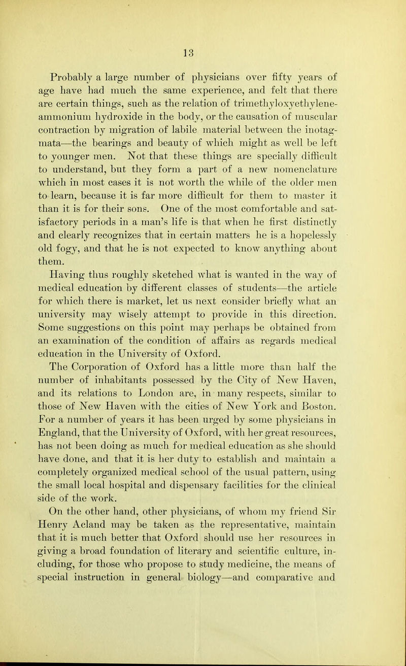 Probably a large number of physicians over fifty years of age have had much the same experience, and felt that there are certain things, such as the relation of trimethyloxyethylene- aminonium hydroxide in the body, or the causation of muscular contraction by migration of labile material between the inotag- mata—the bearings and beauty of which might as well be left to younger men. Not that these things are specially difficult to understand, but they form a part of a new nomenclature which in most cases it is not worth the while of the older men to learn, because it is far more difficult for them to master it than it is for their sons. One of the most comfortable and sat- isfactory periods in a man's life is that when he first distinctly and clearly recognizes that in certain matters he is a hopelessly old fogy, and that he is not expected to know anything about them. Having thus roughly sketched what is wanted in the way of medical education by different classes of students—the article for which there is market, let us next consider briefly what an university may wisely attempt to provide in this direction. Some suggestions on this point may perhaps be obtained from an examination of the condition of affairs as regards medical education in the University of Oxford. The Corporation of Oxford has a little more than half the number of inhabitants possessed by tbe City of New Haven, and its relations to London are, in many respects, similar to those of New Haven with the cities of New York and Boston. For a number of years it has been urged by some physicians in England, that the University of Oxford, with her great resources, has not been doing as much for medical education as she should have done, and that it is her duty to establish and maintain a completely organized medical school of the usual pattern, using the small local hospital and dispensary facilities for the clinical side of the work. On the other hand, other physicians, of whom my friend Sir Henry Acland may be taken as the representative, maintain that it is much better that Oxford should use her resources in giving a broad foundation of literary and scientific culture, in- cluding, for those who propose to study medicine, the means of special instruction in general biology—and comparative and