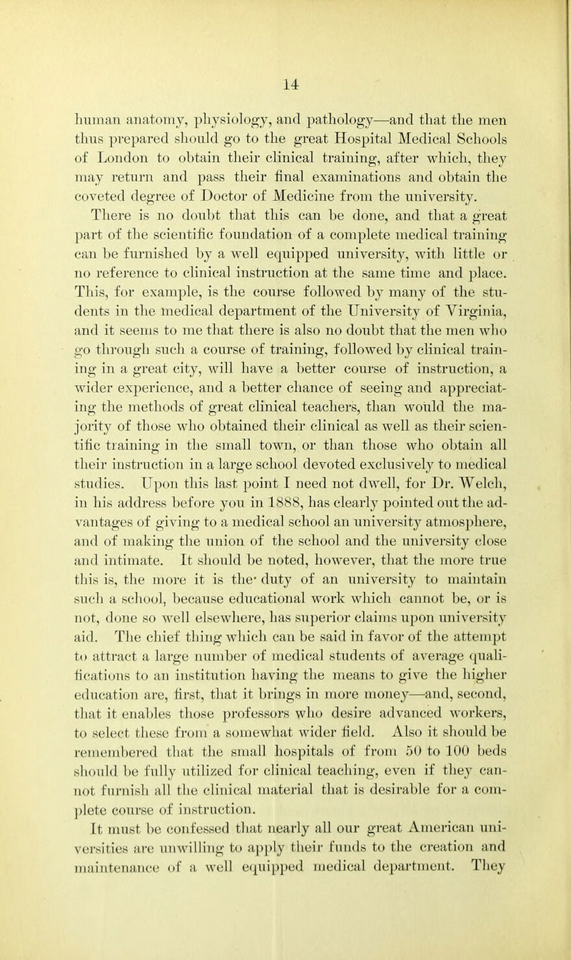 human anatomy, physiology, and pathology—and that the men thus prepared should go to the great Hospital Medical Schools of London to obtain their clinical training, after which, they may return and pass their final examinations and obtain the coveted degree of Doctor of Medicine from the university. There is no doubt that this can be done, and that a great part of the scientific foundation of a complete medical training can be furnished by a well equipped university, with little or no reference to clinical instruction at the same time and place. This, for example, is the course followed by many of the stu- dents in the medical department of the University of Virginia, and it seems to me that there is also no doubt that the men who go through such a course of training, followed by clinical train- ing in a great city, will have a better course of instruction, a wider exj)erience, and a better chance of seeing and appreciat- ing the methods of great clinical teachers, than would the ma- jority of those who obtained their clinical as well as their scien- tific training in the small town, or than those who obtain all their instruction in a large school devoted exclusively to medical studies. Upon this last point I need not dwell, for Dr. Welch, in his address before you in 1888, has clearly pointed out the ad- vantages of giving to a medical school an university atmosphere, and of making the union of the school and the university close and intimate. It should be noted, however, that the more true this is, the more it is the* duty of an university to maintain such a school, because educational work which cannot be, or is not, done so well elsewhere, has superior claims upon university aid. The chief thing which can be said in favor of the attempt to attract a large number of medical students of average quali- fications to an institution having the means to give the higher education are, first, that it brings in more money—and, second, that it enables those professors who desire advanced workers, to select these from a somewhat wider field. Also it should be remembered that the small hospitals of from 50 to 100 beds should be fully utilized for clinical teaching, even if they can- not furnish all the clinical material that is desirable for a com- plete course of instruction. It must be confessed that nearly all our great American uni- versities are unwilling to apply their funds to the creation and maintenance of a well equipped medical department. They