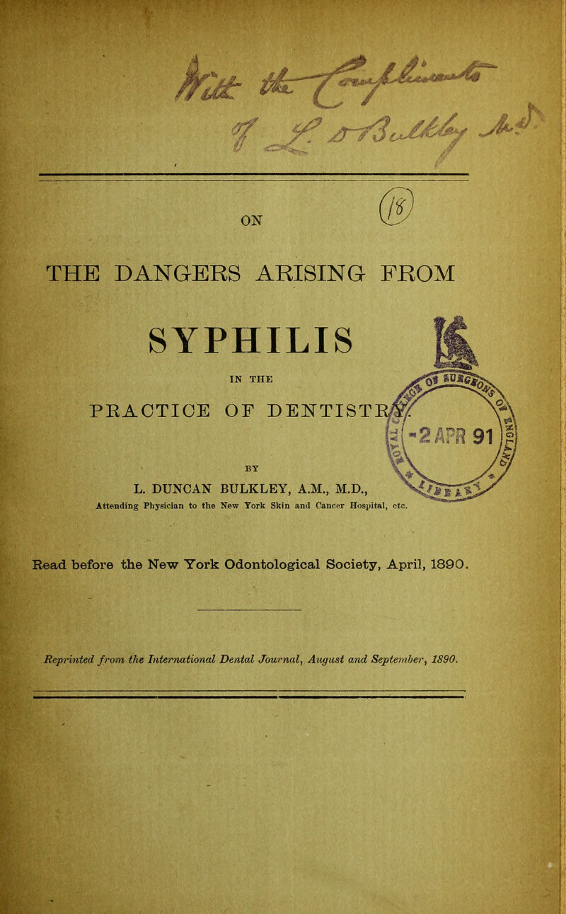 THE DANGERS ARISING FROM SYPHILIS IN THE PKAOTIOE OF DENTIST BY L. DUNCAN BULKLEY, A.M., M.D., Attending Physician to the New York Skin and Cancer Hospital, etc. Read before the New York Odontological Society, April, 1890. Reprinted from the International Dental Journal, August and September, 1890.