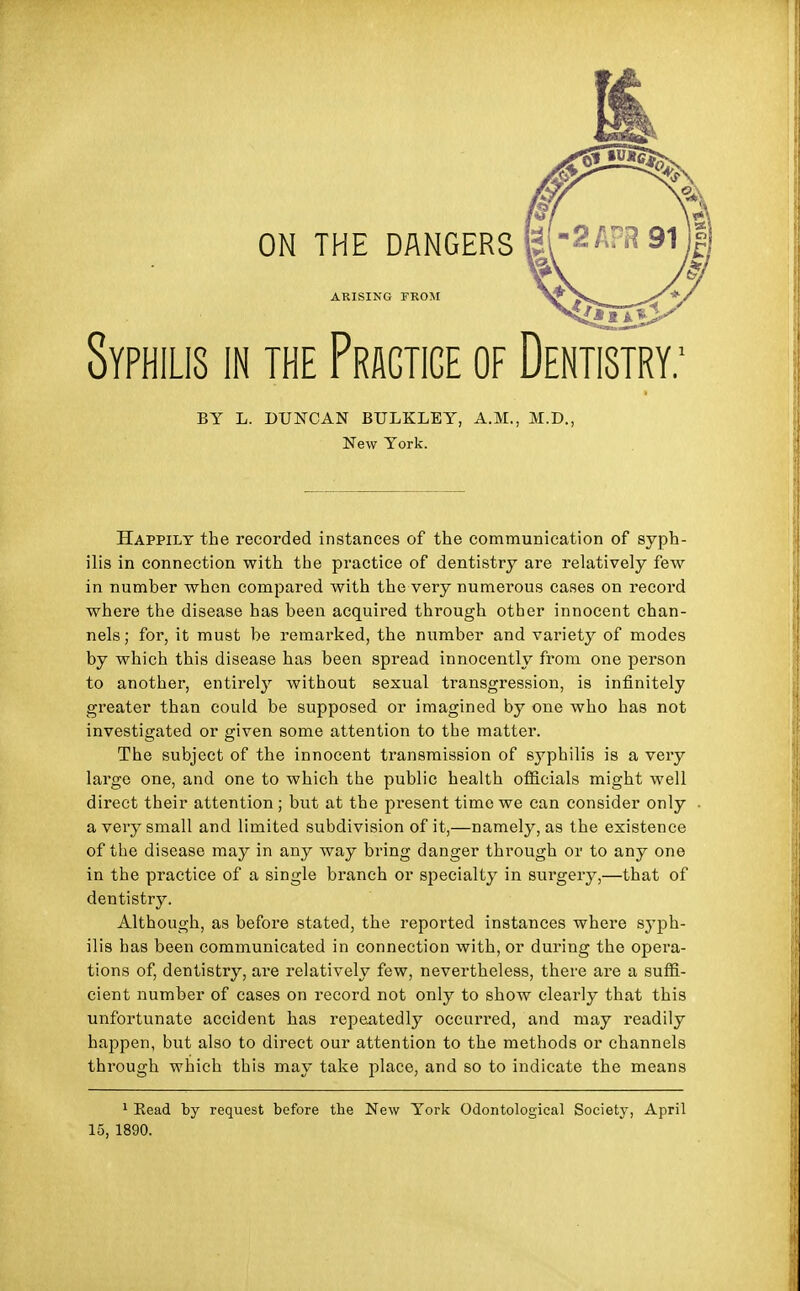 Syphilis in the Pragtige of Dentistry: ON THE DANGERS El 2 APR 91 ARISING FROM BY L. DUNCAN BTJLKLEY, A.M., M.D. New York. Happily the recorded instances of the communication of syph- ilis in connection with the practice of dentistry are relatively few in number when compared with the very numerous cases on record where the disease has been acquired through other innocent chan- nels; for, it must be remarked, the number and variety of modes by which this disease has been spread innocently from one person to another, entirely without sexual transgression, is infinitely greater than could be supposed or imagined by one who has not investigated or given some attention to the matter. The subject of the innocent transmission of syphilis is a very large one, and one to which the public health officials might well direct their attention; but at the present time we can consider only a very small and limited subdivision of it,—namely, as the existence of the disease may in any way bring danger through or to any one in the practice of a single branch or specialty in surgery,—that of dentistry. Although, as before stated, the reported instances where syph- ilis has been communicated in connection with, or during the opera- tions of, dentistry, are relatively few, nevertheless, there are a suffi- cient number of cases on record not only to show clearly that this unfortunate accident has repeatedly occurred, and may readily happen, but also to direct our attention to the methods or channels through which this may take place, and so to indicate the means 1 Bead by request before the New York Odontological Society, April 15, 1890.