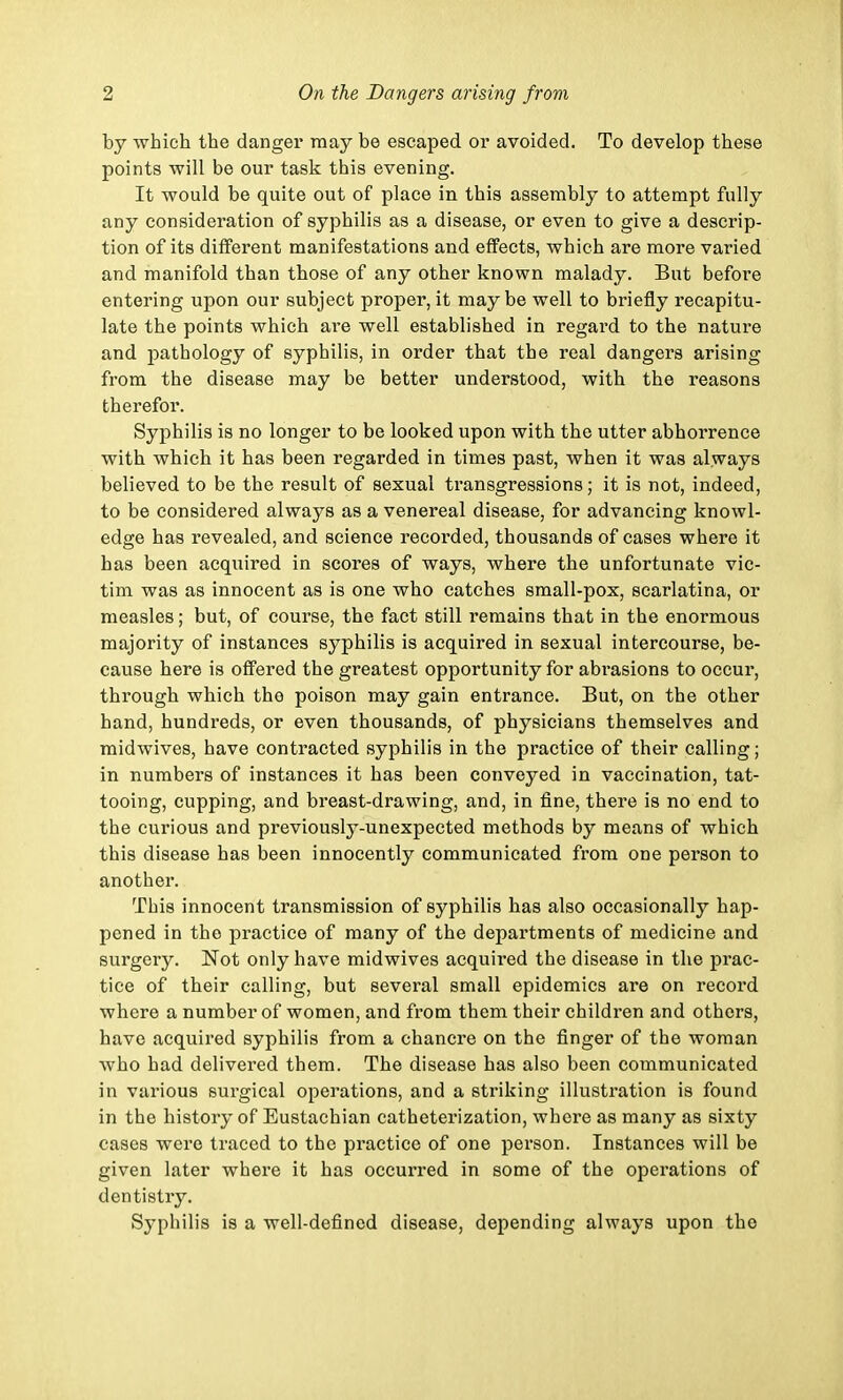 by which the danger may be escaped or avoided. To develop these points will be our task this evening. It would be quite out of place in this assembly to attempt fully any consideration of syphilis as a disease, or even to give a descrip- tion of its different manifestations and effects, which are more varied and manifold than those of any other known malady. But before entering upon our subject proper, it maybe well to briefly recapitu- late the points which are well established in regard to the nature and pathology of syphilis, in order that the real dangers arising from the disease may be better understood, with the reasons therefor. Syphilis is no longer to be looked upon with the utter abhorrence with which it has been regarded in times past, when it was always believed to be the result of sexual transgressions; it is not, indeed, to be considered always as a venereal disease, for advancing knowl- edge has revealed, and science recorded, thousands of cases where it has been acquired in scores of ways, where the unfortunate vic- tim was as innocent as is one who catches small-pox, scarlatina, or measles; but, of course, the fact still remains that in the enormous majority of instances syphilis is acquired in sexual intercourse, be- cause here is offered the greatest opportunity for abrasions to occur, through which the poison may gain entrance. But, on the other hand, hundreds, or even thousands, of physicians themselves and midwives, have contracted syphilis in the practice of their calling; in numbers of instances it has been conveyed in vaccination, tat- tooing, cupping, and breast-drawing, and, in fine, there is no end to the curious and previously-unexpected methods by means of which this disease has been innocently communicated from one person to another. This innocent transmission of syphilis has also occasionally hap- pened in the practice of many of the departments of medicine and surgery. Not only have midwives acquired the disease in the prac- tice of their calling, but several small epidemics are on record where a number of women, and from them their children and others, have acquired syphilis from a chancre on the finger of the woman who had delivered them. The disease has also been communicated in various surgical operations, and a striking illustration is found in the history of Eustachian catheterization, where as many as sixty cases were traced to the practice of one person. Instances will be given later where it has occurred in some of the operations of dentistry. Syphilis is a well-defined disease, depending always upon the