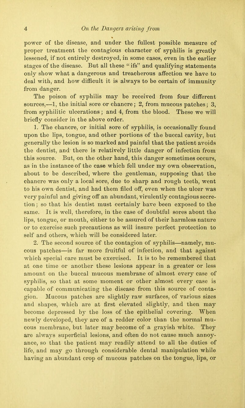 power of the disease, and under the fullest possible measure of proper treatment the contagious character of syphilis is greatly lessened, if not entirely destroyed, in some cases, even in the earlier stages of the disease. But all these ifs and qualifying statements only show what a dangerous and treacherous affection we have to deal with, and how difficult it is always to be certain of immunity from danger. The poison of syphilis may be received from four different sources,—1, the initial sore or chancre; 2, from mucous patches; 3, from syphilitic ulcerations ; and 4, from the blood. These we will briefly consider in the above order. 1. The chancre, or initial sore of syphilis, is occasionally found upon the lips, tongue, and other portions of the buccal cavity, but generally the lesion is so marked and painful that the patient avoids the dentist, and there is relatively little danger of infection from this source. But, on the other hand, this danger sometimes occurs, as in the instance of the case which fell under my own observation, about to be described, where the gentleman, supposing that the chancre was only a local sore, due to sharp and rough teeth, went to his own dentist, and had them filed off, even when the ulcer was very painful and giving off an abundant, virulently contagious secre- tion; so that his dentist must certainly have been exposed to the same. It is well, therefore, in the case of doubtful sores about the lips, tongue, or mouth, either to be assured of their harmless nature or to exercise such precautions as will insure perfect protection to self and others, which will be considered later. 2. The second source of the contagion of syphilis—namely, mu- cous patches—is far more fruitful of infection, and that against which special care must be exei'cised. It is to be remembered that at one time or another these lesions appear in a greater or less amount on the buccal mucous membrane of almost every case of syphilis, so that at some moment or other almost every case is capable of communicating the disease from this source of conta- gion. Mucous patches are slightly raw surfaces, of various sizes and shapes, which are at first elevated slightly, and then may become depressed by the loss of the epithelial covering. When newly developed, they are of a redder color than the normal mu- cous membrane, but later may become of a grayish white. They are always superficial lesions, and often do not cause much annoy- ance, so that the patient may readily attend to all the duties of life, and may go through considerable dental manipulation while having an abundant crop of mucous patches on the tongue, lips, or