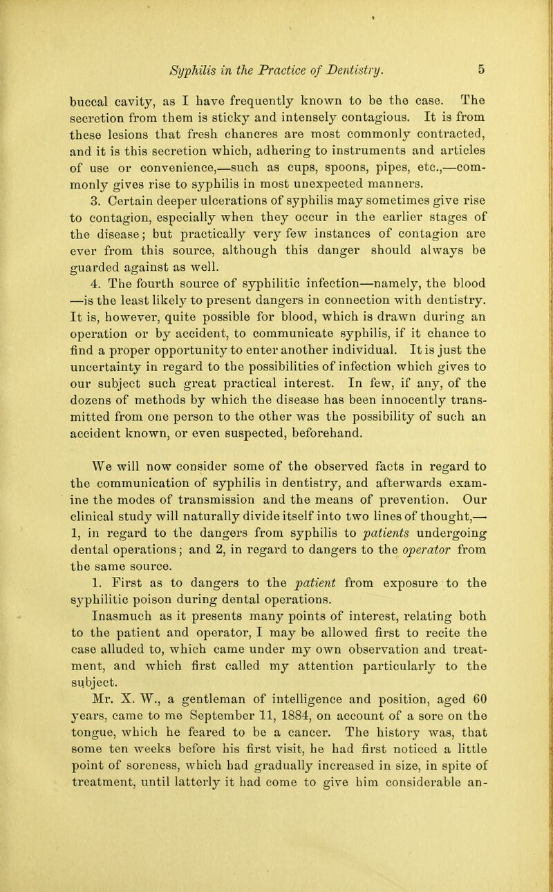 buccal cavity, as I have frequently known to be the case. The secretion from them is sticky and intensely contagious. It is from these lesions that fresh chancres are most commonly contracted, and it is this secretion which, adhering to instruments and articles of use or convenience,—such as cups, spoons, pipes, etc.,—com- monly gives rise to syphilis in most unexpected manners. 3. Certain deeper ulcerations of syphilis may sometimes give rise to contagion, especially when they occur in the earlier stages of the disease; but practically very few instances of contagion are ever from this source, although this danger should always be guarded against as well. 4. The fourth source of syphilitic infection—namely, the blood —is the least likely to present dangers in connection with dentistry. It is, however, quite possible for blood, which is drawn during an operation or by accident, to communicate syphilis, if it chance to find a proper opportunity to enter another individual. It is just the uncertainty in regard to the possibilities of infection which gives to our subject such great practical interest. In few, if any, of the dozens of methods by which the disease has been innocently trans- mitted from one person to the other was the possibility of such an accident known, or even suspected, beforehand. We will now consider some of the observed facts in regard to the communication of syphilis in dentistry, and afterwards exam- ine the modes of transmission and the means of prevention. Our clinical study will naturally divide itself into two lines of thought,— 1, in regard to the dangers from syphilis to patients undergoing dental operations; and 2, in regard to dangers to the operator from the same source. 1. First as to dangers to the patient from exposure to the syphilitic poison during dental operations. Inasmuch as it presents many points of interest, relating both to the patient and operator, I may be allowed first to recite the case alluded to, which came under my own observation and treat- ment, and which first called my attention particularly to the subject. Mr. X. W., a gentleman of intelligence and position, aged 60 years, came to me September 11, 1884, on account of a sore on the tongue, which he feared to be a cancer. The history was, that some ten weeks before his first visit, he had first noticed a little point of soreness, which had gradually increased in size, in spite of treatment, until latterly it had come to give him considerable an-