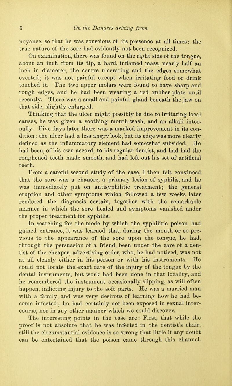 noyance, so that he was conscious of its presence at all times: the true nature of the sore had evidently not been recognized. On examination, there was found on the right side of the tongue, about an inch from its tip, a hard, inflamed mass, nearly half an inch in diameter, the centre ulcerating and the edges somewhat everted; it was not painful except when irritating food or drink touched it. The two upper molars were found to have sharp and rough edges, and he had been wearing a red rubber plate until recently. There was a small and painful gland beneath the jaw on that side, slightly enlarged. Thinking that the ulcer might possibly be due to irritating local causes, he was given a soothing mouth-wash, and an alkali inter- nally. Five days later there was a marked improvement in its con- dition ; the ulcer had a less angry look, but its edge was more clearly defined as the inflammatory element had somewhat subsided. He had been, of his own accord, to his regular dentist, and had had the roughened teeth made smooth, and had left out his set of artificial teeth. From a careful second study of the case, I then felt convinced that the sore was a chancre, a primary lesion of syphilis, and he was immediately put on antisyphilitic treatment; the general eruption and other symptoms which followed a few weeks later rendered the diagnosis certain, together with the remarkable manner in which the sore healed and symptoms vanished under the proper treatment for syphilis. In searching for the mode by which the syphilitic poison had gained entrance, it was learned that, during the month or so pre- vious to the appearance of the sore upon the tongue, he had, through the persuasion of a friend, been under the care of a den- tist of the cheaper, advertising order, who, he had noticed, was not at all cleanly either in his person or with his instruments. He could not locate the exact date of the injury of the tongue by the dental instruments, but work had been done in that locality, and he remembered the instrument occasionally slipping, as will often happen, inflicting injury to the soft parts. He was a married man with a family, and was very desirous of learning how he had be- come infected; he had certainly not been exposed in sexual inter- course, nor in any other manner which we could discover. The interesting points in the case are: First, that while the proof is not absolute that he was infected in the dentist's chair, still the circumstantial evidence is so strong that little if any doubt can be entertained that the poison came through this channel.