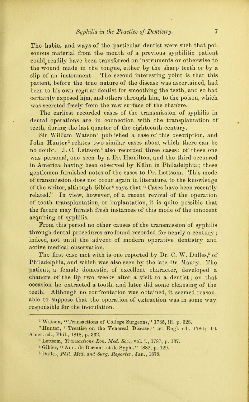 The habits and ways of the particular dentist were such that poi- sonous material from the mouth of a previous syphilitic patient could^ readily have been transferred on instruments or otherwise to the wound made in the tongue, either by the sharp teeth or by a slip of an instrument. The second interesting point is that this patient, before the true nature of the disease was ascertained, had been to his own regular dentist for smoothing the teeth, and so had certainly exposed him, and others through him, to the poison, which was secreted freely from the raw surface of the chancre. The earliest recorded cases of the transmission of syphilis in dental operations are in connection with the transplantation of teeth, during the last quarter of the eighteenth century. Sir William Watson1 published a case of this description, and John Hunter2 relates two similar cases about which there can be no doubt. J. C. Lettsom3 also recorded three cases: of these one was personal, one seen by a Dr. Hamilton, and the third occurred in America, having been observed by Kuhn in Philadelphia; these gentlemen furnished notes of the cases to Dr. Lettsom. This mode of transmission does not occur again in literature, to the knowledge of the writer, although Gibier4 says that  Cases have been recently related. In view, however, of a recent revival of the operation of tooth transplantation, or implantation, it is quite possible that the future may furnish fresh instances of this mode of the innocent acquiring of syphilis. From this period no other causes of the transmission of syphilis through dental procedures are found recorded for nearly a century; indeed, not until the advent of modern operative dentistry and active medical observation. The first case met with is one reported by Dr. C. W. Dulles,5 of Philadelphia, and which was also seen by tho late Dr. Maury. The patient, a female domestic, of excellent character, developed a chancre of the lip two weeks after a visit to a dentist; on that occasion he extracted a tooth, and later did some cleansing of the teeth. Although no confrontation was obtained, it seemed reason- able to suppose that the operation of extraction was in some way responsible for the inoculation. 1 Watson, Transactions of College Surgeons, 1785, iii. p. 328. 2Hunter, Treatise on the Venereal Disease, 1st Engl, ed., 1786; 1st Amer. ed., Phil., 1818, p. 362. 3 Lettsom, Transactions Lon. Med. Soc, vol. i., 1787, p. 137. 4 Gibier,  Ann. de Dermat. et de Syph., 1882, p. 129. 5 Dulles, Phil. Med. and Surg. Reporter, Jan., 1878.