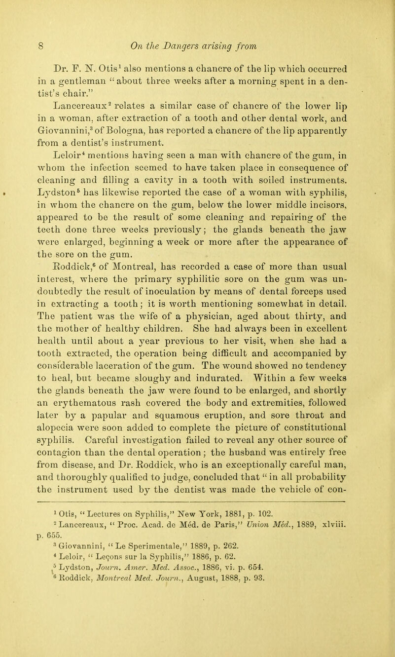 Dr. F. ~N. Otis1 also mentions a chancre of the lip which occurred in a gentleman £: about three weeks after a morning spent in a den- tist's chair. Lancereaux2 relates a similar case of chancre of the lower lip in a woman, after extraction of a tooth and other dental work, and Giovannini,3 of Bologna, has reported a chancre of the lip apparently from a dentist's instrument. Leloir* mentions having seen a man with chancre of the gum, in whom the infection seemed to have taken place in consequence of cleaning and filling a cavity in a tooth with soiled instruments. Lydston6 has likewise reported the case of a woman with syphilis, in whom the chancre on the gum, below the lower middle incisors, appeared to be the result of some cleaning and repairing of the teeth done three weeks previously; the glands beneath the jaw were enlarged, beginning a week or more after the appearance of the sore on the gum. Eoddick,6 of Montreal, has recorded a case of more than usual interest, where the primary syphilitic sore on the gum was un- doubtedly the result of inoculation by means of dental forceps used in extracting a tooth; it is worth mentioning somewhat in detail. The patient was the wife of a physician, aged about thirty, and the mother of healthy children. She had always been in excellent health until about a year previous to her visit, when she had a tooth extracted, the operation being difficult and accompanied by considerable laceration of the gum. The wound showed no tendency to heal, but became sloughy and indurated. Within a few weeks the glands beneath the jaw were found to be enlarged, and shortly an erythematous rash covered the body and extremities, followed later by a papular and squamous eruption, and sore throat and alopecia were soon added to complete the picture of constitutional syphilis. Careful investigation failed to reveal any other source of contagion than the dental operation ; the husband was entirely free from disease, and Dr. Eoddick, who is an exceptionally careful man, and thoroughly qualified to judge, concluded that  in all probability the instrument used by the dentist was made the vehicle of con- 1 Otis, Lectures on Syphilis, New York, 1881, p. 102. 2 Lancereaux,  Proc. Acad, dc Med. de Paris, Union Med., 1889, xlviii. p. 655. ■'Giovannini,  Le Sperimentale, 1889, p. 262. 4 Leloir,  Lecons sur la Syphilis, 1886, p. 62. 8 Lydston, Journ. Amer. Med. Assoc., 1886, vi. p. 654. •Eoddick, Montreal Med. Journ., August, 1888. p. 93.