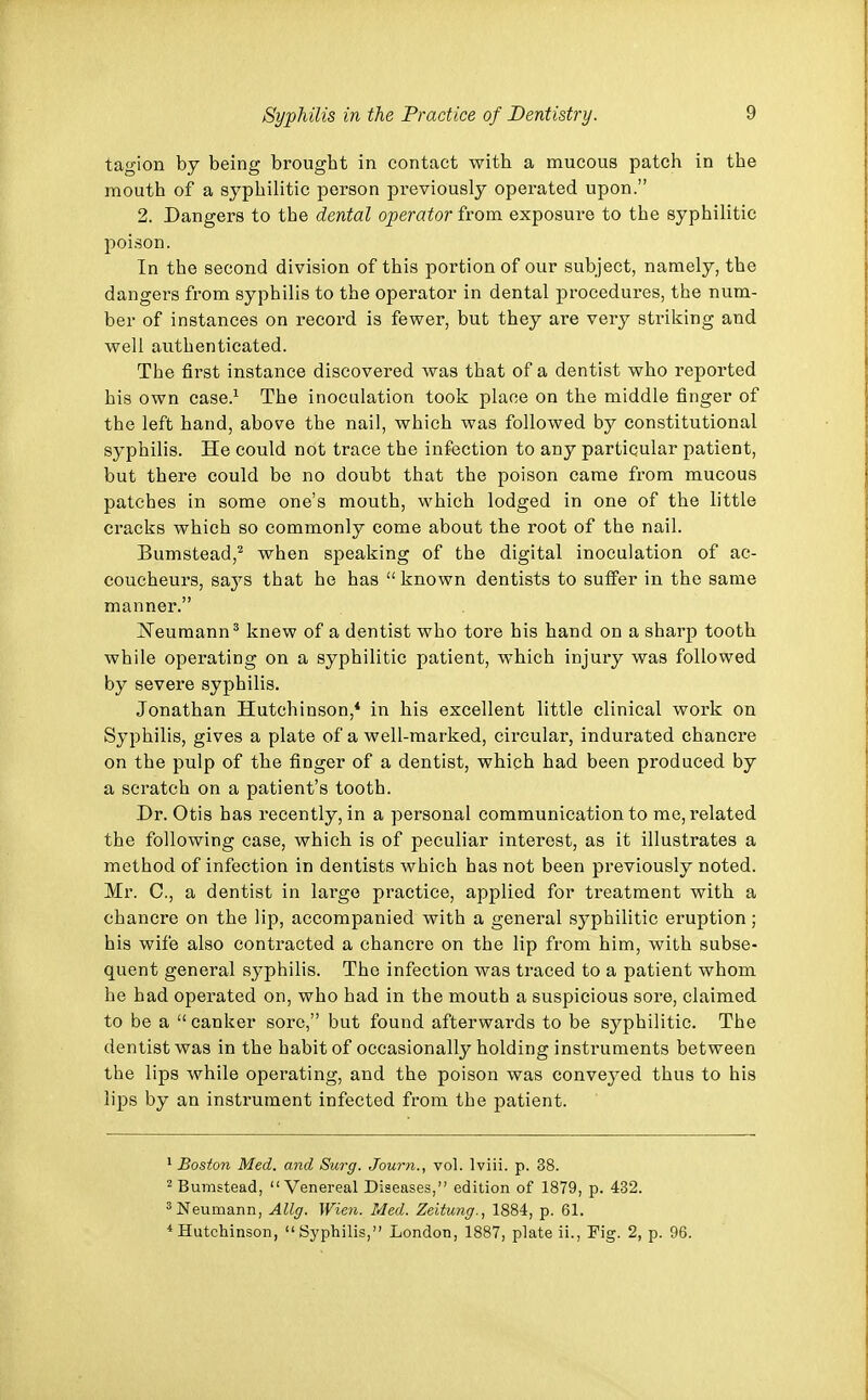 tagion by being brought in contact with a mucous patch in the mouth of a syphilitic person previously operated upon. 2. Dangers to the dental operator from exposure to the syphilitic poison. In the second division of this portion of our subject, namely, the dangers from syphilis to the operator in dental procedures, the num- ber of instances on record is fewer, but they are very striking and well authenticated. The first instance discovered was that of a dentist who reported his own case.1 The inoculation took place on the middle finger of the left hand, above the nail, which was followed by constitutional syphilis. He could not trace the infection to any particular patient, but there could be no doubt that the poison came from mucous patches in some one's mouth, which lodged in one of the little cracks which so commonly come about the root of the nail. Bumstead,2 when speaking of the digital inoculation of ac- coucheurs, says that he has  known dentists to suffer in the same manner. Neumann3 knew of a dentist who tore his hand on a sharp tooth while operating on a syphilitic patient, which injury was followed by severe syphilis. Jonathan Hutchinson,4 in his excellent little clinical work on Syphilis, gives a plate of a well-marked, circular, indurated chancre on the pulp of the finger of a dentist, which had been produced by a scratch on a patient's tooth. Dr. Otis has recently, in a personal communication to me, related the following case, which is of peculiar interest, as it illustrates a method of infection in dentists which has not been previously noted. Mr. C, a dentist in large practice, applied for treatment with a chancre on the lip, accompanied with a general syphilitic eruption; his wife also contracted a chancre on the lip from him, with subse- quent general syphilis. The infection was traced to a patient whom he had operated on, who had in the mouth a suspicious sore, claimed to be a  canker sore, but found afterwards to be syphilitic. The dentist was in the habit of occasionally holding instruments between the lips while operating, and the poison was conveyed thus to his lips by an instrument infected from the patient. 1 Boston Med. and Surg. Journ., vol. lviii. p. 38. 2 Bumstead, Venereal Diseases, edition of 1879, p. 432. 3 Neumann, Allg. Wien. Med. Zeitung., 1884, p. 61. 4 Hutchinson, Syphilis, London, 1887, plate ii., Fig. 2, p. 96.