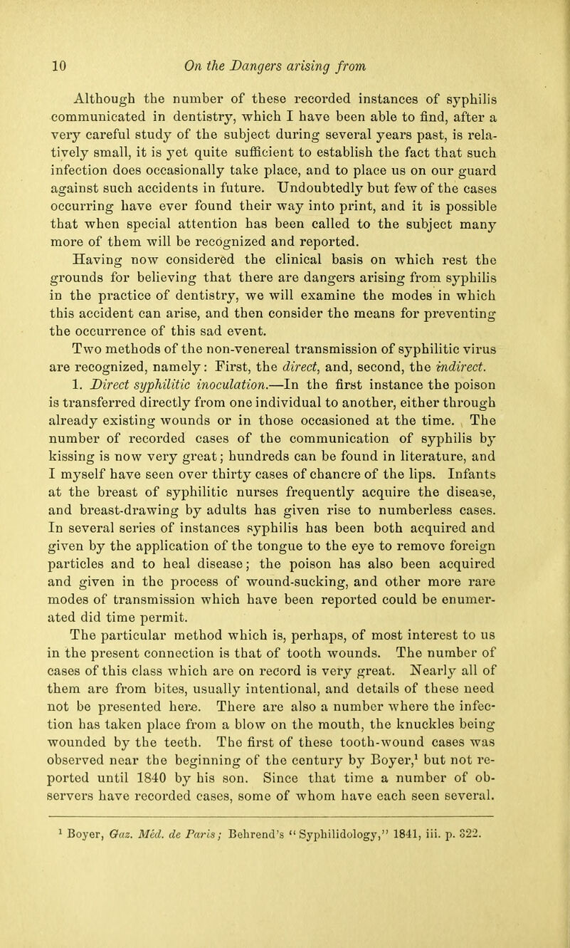 Although the number of these recorded instances of syphilis communicated in dentistry, which I have been able to find, after a very careful study of the subject during several years past, is rela- tively small, it is yet quite sufficient to establish tbe fact that such infection does occasionally take place, and to place us on our guard against such accidents in future. Undoubtedly but few of the cases occurring have ever found their way into print, and it is possible that when special attention has been called to the subject many more of them will be recognized and reported. Having now considered the clinical basis on which rest the grounds for believing that there are dangers arising from syphilis in the practice of dentistry, we will examine the modes in which this accident can arise, and then consider the means for preventing the occurrence of this sad event. Two methods of the non-venereal transmission of syphilitic virus are recognized, namely: First, the direct, and, second, the indirect. 1. Direct syphilitic inoculation.—In the first instance the poison is transferred directly from one individual to another, either through already existing wounds or in those occasioned at the time. The number of recorded cases of the communication of syphilis by kissing is now very great; hundreds can be found in literature, and I myself have seen over thirty cases of chancre of the lips. Infants at the breast of syphilitic nurses frequently acquire the disease, and breast-drawing by adults has given rise to numberless cases. In several series of instances syphilis has been both acquired and given by the application of the tongue to the eye to remove foreign particles and to heal disease; the poison has also been acquired and given in the process of wound-sucking, and other more rare modes of transmission which have been reported could be enumer- ated did time permit. The particular method which is, perhaps, of most interest to us in the present connection is that of tooth wounds. The number of cases of this class which are on record is very great. Nearly all of them are from bites, usually intentional, and details of these need not be presented here. There are also a number where the infec- tion has taken place from a blow on the mouth, the knuckles being wounded by the teeth. The first of these tooth-wound cases was observed near the beginning of the century by Boyer,1 but not re- ported until 1840 by his son. Since that time a number of ob- servers have recorded cases, some of whom have each seen several. 1 Boyer, Oaz. Med. de Paris; Behrend's  Syphilidology, 1841, iii. p. 322.