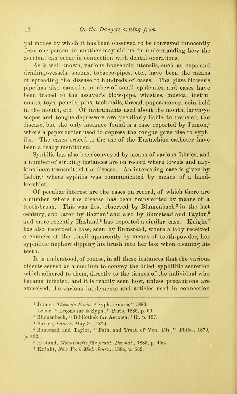 pal modes by which it has been observed to be conveyed innocently from one person to another may aid us in understanding how the accident can occur in connection with dental operations. As is well known, various household utensils, such as cups and drinking-vessels, spoons, tobacco-pipes, etc., have been the means of spreading the disease to hundreds of cases. The glass-blower's pipe has also caused a number of small epidemics, and cases have been traced to the assayer's blow-pipe, whistles, musical instru- ments, toys, pencils, pins, tack-nails, thread, paper-money, coin held in tbe mouth, etc. Of instruments used about the mouth, laryngo- scopes and tongue-depressors are peculiarly liable to transmit the disease, but the only instance found is a case reported by Jumon,1 wheie a paper-cutter used to depress the tongue gave rise to syph- ilis. The cases traced to the use of the Eustachian catheter have been already mentioned. Syphilis has also been conveyed by means of various fabrics, and a number of striking instances are on record where towels and nap- kins have transmitted the disease. An interesting case is given by Leloir,2 where syphilis was communicated by means of a hand- kerchief. Of peculiar interest are the cases on record, of which there are a number, where the disease has been transmitted by means of a tooth-brush. This was first observed by Blumenbach3 in the last century, and later by Baxter,4 and also by Bumstead and Taylor,5 and more recently Haslund6 has reported a similar case. Knight7 has also recorded a case, seen by Bumstead, where a lady received a chancre of the tonsil apparently by means of tooth-powder, her syphilitic nephew dipping his brush into her box when cleaning his teeth. It is understood, of course, in all these instances that the various objects served as a medium to convey the dried syphilitic secretion which adhered to them, directly to the tissues of the individual who became infected, and it is readily seen how, unless precautions are exercised, the various implements and articles used in connection 1 Jumon, These de Paris,  Syph. ignorae, 1880. Leloir,  Lecons sur la Syph., Paris, 1886, p. 60. 3 Blumenbach,  Bibliothek fiir Aerzten, iii. p. 197. 4 Baxter, Lancet, May 31, 1879. 5 Bumstead and Taylor, Path, and Treat, of>Ven. Dis., Phila., 1879, p. 432. 6 Haslund, Monatshefte fur prakt. Dermat., 1885, p. 456. 7 Knight, New York Med. Journ., 1884, p. 662.