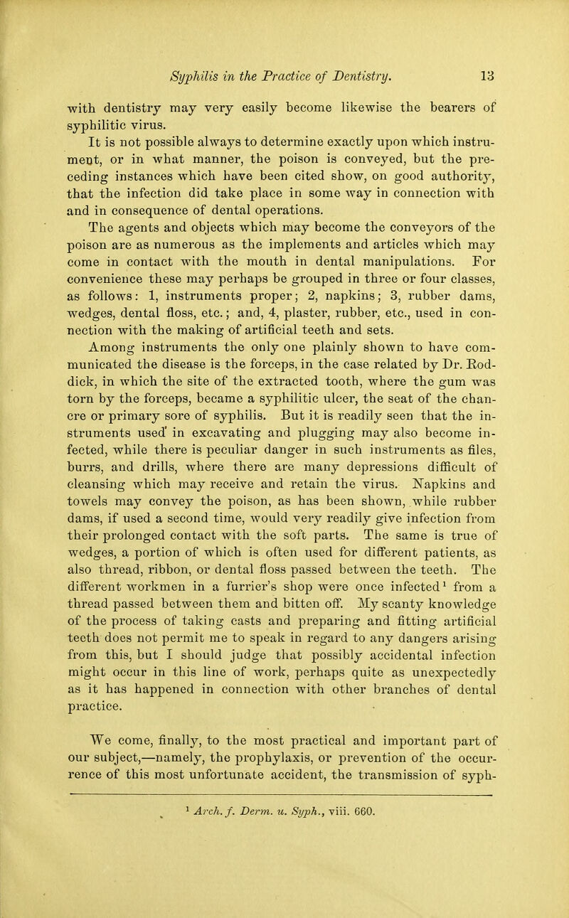 with dentistry may very easily become likewise the bearers of syphilitic virus. It is not possible always to determine exactly upon which instru- ment, or in what manner, tbe poison is conveyed, but the pre- ceding instances which have been cited show, on good authority, that the infection did take place in some way in connection with and in consequence of dental operations. The agents and objects wbich may become the conveyors of the poison are as numerous as the implements and articles which may come in contact with the mouth in dental manipulations. For convenience these may perhaps be grouped in three or four classes, as follows: 1, instruments proper; 2, napkins; 3, rubber dams, wedges, dental floss, etc.; and, 4, plaster, rubber, etc., used in con- nection with the making of artificial teeth and sets. Among instruments the only one plainly shown to have com- municated the disease is the forceps, in the case related by Dr. Bod- dick, in which the site of the extracted tooth, where the gum was torn by the forceps, became a syphilitic ulcer, the seat of the chan- cre or primary sore of syphilis. But it is readily seen that the in- struments used' in excavating and plugging may also become in- fected, while there is peculiar danger in such instruments as files, burrs, and drills, where there are many depressions difficult of cleansing which may receive and retain the virus. Napkins and towels may convey the poison, as has been shown, while rubber dams, if used a second time, would very readily give infection from their prolonged contact with the soft parts. The same is true of wedges, a portion of which is often used for different patients, as also thread, ribbon, or dental floss passed between the teeth. The different workmen in a furrier's shop were once infected1 from a thread passed between them and bitten off. My scanty knowledge of the process of taking casts and preparing and fitting artificial teeth does not permit me to speak in regard to any dangers arising from this, but I should judge that possibly accidental infection might occur in this line of work, perhaps quite as unexpectedly as it has happened in connection with other branches of dental practice. We come, finally, to the most practical and important part of our subject,—namely, the prophylaxis, or prevention of the occur- rence of this most unfortunate accident, the transmission of syph- 1 Arch. f. Derm. u. Syph., viii. 660.