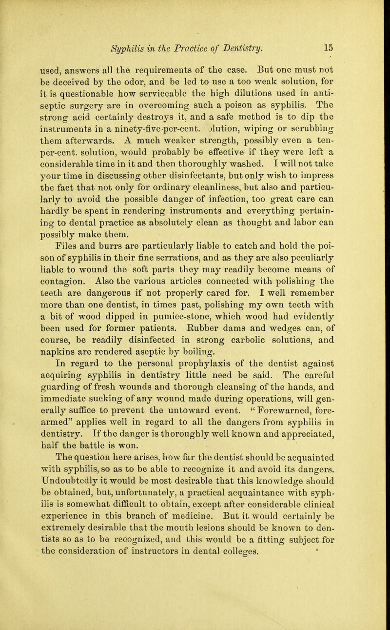 used, answers all the requirements of the case. But one must not be deceived by the odor, and be led to use a too weak solution, for it is questionable how serviceable the high dilutions used in anti- septic surgery are in overcoming such a poison as syphilis. The strong acid certainly destroys it, and a safe method is to dip the instruments in a ninety-five-per-cent. jlution, wiping or scrubbing them afterwards. A much weaker strength, possibly even a ten- per-cent. solution, would probably be effective if they were left a considerable time in it and then thoroughly washed. I will not take your time in discussing other disinfectants, but only wish to impress the fact that not only for ordinary cleanliness, but also and particu- larly to avoid the possible danger of infection, too great care can hardly be spent in rendering instruments and everything pertain- ing to dental practice as absolutely clean as thought and labor can possibly make them. Files and burrs are particularly liable to catch and hold the poi- son of syphilis in their fine serrations, and as they are also peculiarly liable to wound the soft parts they may readily become means of contagion. Also the various articles connected with polishing the teeth are dangerous if not properly cared for. I well remember more than one dentist, in times past, polishing my own teeth with a bit of wood dipped in pumice-stone, which wood had evidently been used for former patients. Eubber dams and wedges can, of course, be readily disinfected in strong carbolic solutions, and napkins are rendered aseptic by boiling. In regard to the personal prophylaxis of the dentist against acquiring syphilis in dentistry little need be said. The careful guarding of fresh wounds and thorough cleansing of the hands, and immediate sucking of any wound made during operations, will gen- erally suffice to prevent the untoward event.  Forewarned, fore- armed applies well in regard to all the dangers from syphilis in dentistry. If the danger is thoroughly well known and appreciated, half the battle is won. The question here arises, how far the dentist should be acquainted with syphilis, so as to be able to recognize it and avoid its dangers. Undoubtedly it would be most desirable that this knowledge should be obtained, but, unfortunately, a practical acquaintance with syph- ilis is somewhat difficult to obtain, except after considerable clinical experience in this branch of medicine. But it would certainly be extremely desirable that the mouth lesions should be known to den- tists so as to be recognized, and this would be a fitting subject for the consideration of instructors in dental colleges.