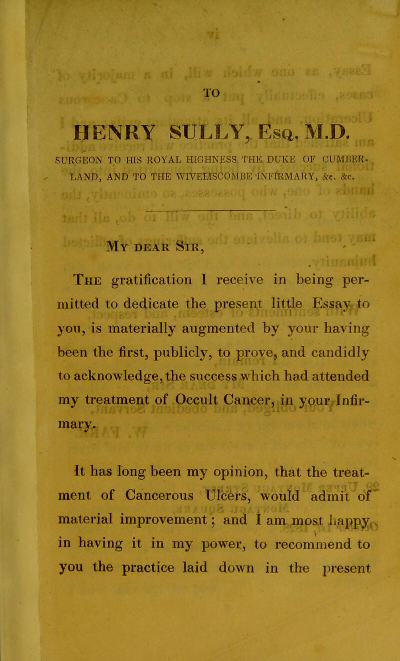 TO HENRY SULLY, Esq. M.D. SURGEON TO fflS ROYAL HIGHNESS, THE DUKE OF CUMBER- LAND, AND TO THE WIVELISCOMBE INFtRMARY, '&e. &c. My dear Sir, The gratification I receive in being per- mitted to dedicate the present little Essay to you, is materially augmented by your having been the first, publicly, to prove, and candidly to acknowledge, the success which had attended my treatment of Occult Cancer, in y^^.ur^nfir- mary. It has long been my opinion, that the treat- ment of Cancerous Ulcers, would admit oi material improvement; and I am most iiappy,. r in having it in my power, to recommend to you the practice laid down in the present