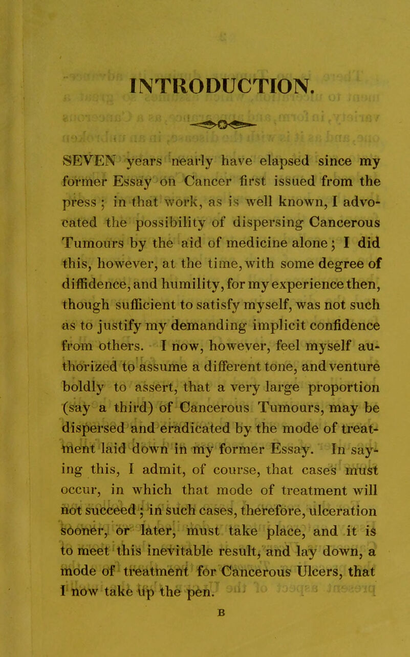 INTRODUCTION. SEVEN years nearly have elapsed since my former Essay on Cancer first issued from the press ; in that work, as is well known, I advo- cated the possibility of dispersing Cancerous Tumours by the aid of medicine alone; I did this, however, at the time, with some degree of diffidence, and humility, for my experience then, though sufficient to satisfy myself, was not such as to justify my demanding implicit confidence from others. I now, however, feel myself au- thorized to assume a different tone, and venture boldly to assert, that a very large proportion (say a third) Of Cancerous Tumours, may be dispersed and eradicated by the mode of ti*eat-' Wetit laid dowii ih my former Essay. In saf^ ing this, I admit, of course, that cases miTst occur, in which that mode of treatment will not succeed; in such cases, therefore, ulceration S0Gner,liirr^ later, must take place, and it is to meet this inevitable result, and lay down, a rnode of ti-eatment for Cancerous Ulcers, that I now take tip the pen. B