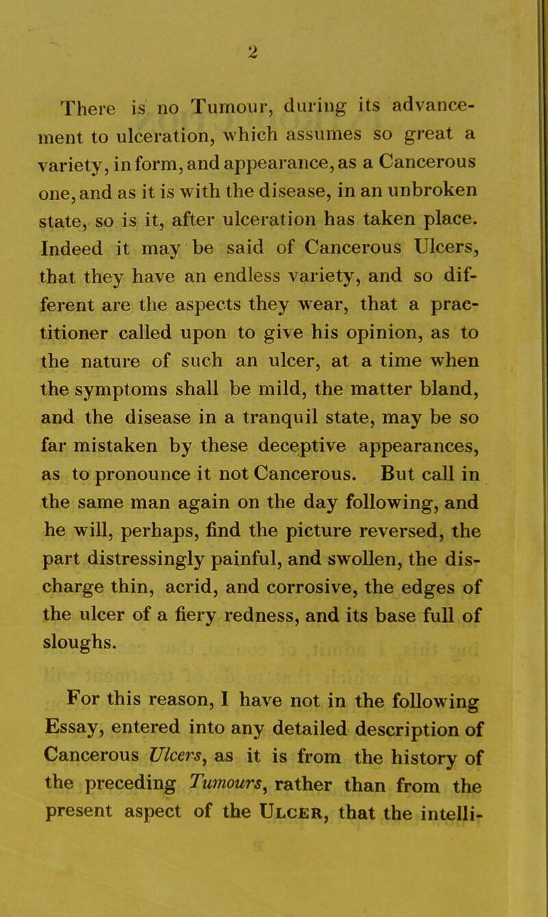 There is no Tumour, during its advance- ment to ulceration, which assumes so great a variety, in form, and appearance, as a Cancerous one, and as it is with the disease, in an unbroken state, so is it, after ulceration has taken place. Indeed it may be said of Cancerous Ulcers, that they have an endless variety, and so dif- ferent are the aspects they wear, that a prac- titioner called upon to give his opinion, as to the nature of such an ulcer, at a time when the symptoms shall be mild, the matter bland, and the disease in a tranquil state, may be so far mistaken by these deceptive appearances, as to pronounce it not Cancerous. But call in the same man again on the day following, and he will, perhaps, find the picture reversed, the part distressingly painful, and swollen, the dis- charge thin, acrid, and corrosive, the edges of the ulcer of a fiery redness, and its base full of sloughs. For this reason, I have not in the following Essay, entered into any detailed description of Cancerous Ulcers^ as it is from the history of the preceding Tumours^ rather than from the present aspect of the Ulcer, that the intelli-