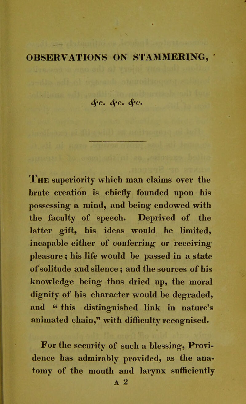 OBSERVATIONS ON STAMMERING, ' <^c, d^^c. The superiority which man claims over the brute creation is chiefly founded upon his possessing- a mind, and being- endowed with the faculty of speech. Deprived of the latter g-ift, his ideas would be limited, incapable either of conferring- or receiving- pleasure ; his life would be passed in a state of solitude and silence; and the sources of his knowledge being thus dried up, the moral dignity of his character would be degraded, and  this distinguished link in nature's animated chain, with difficulty recognised. For the security of such a blessing, Provi- dence has admirably provided, as the ana- tomy of the mouth and larynx sufficiently
