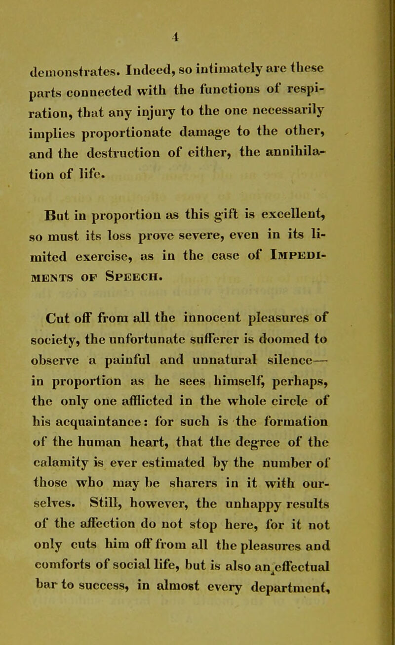 demonstrates. Indeed, so intimately arc these parts connected with the functions of respi- ration, that any injury to the one necessarily implies proportionate damag^e to the other, and the destruction of either, the annihila- tion of life. But in proportion as this gift is excellent, so must its loss prove severe, even in its li- mited exercise, as in the case of Impedi- ments OP Speech. Cut off from all the innocent pleasures of society, the unfortunate sufferer is doomed to observe a painful and unnatural silence— in proportion as he sees himself, perhaps, the only one afflicted in the whole circle of his acquaintance: for such is the formation of the human heart, that the degree of the calamity is ever estimated by the number of those who may be sharers in it with our- selves. Still, however, the unhappy results of the affection do not stop here, for it not only cuts him off from all the pleasures and comforts of social life, but is also an effectual bar to success, in almost every department.