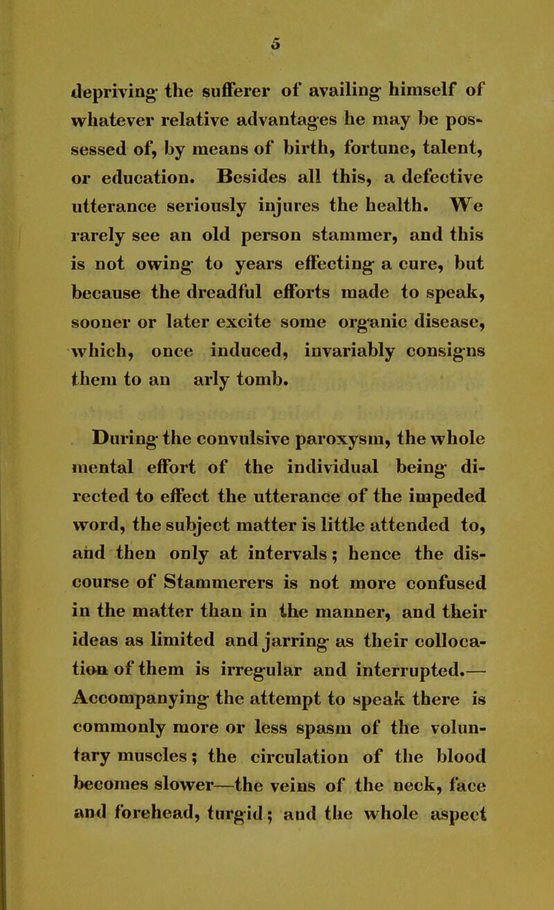 6 depriving- the sufferer of availing- himself of whatever relative advantages he may be pos* sessed of, by means of birth, fortune, talent, or education. Besides all this, a defective utterance seriously injures the health. We rarely see an old person stammer, and this is not owing- to years effecting- a cure, but because the dreadful efforts made to speak, sooner or later excite some org'anic disease, which, once induced, invariably consig-ns them to an arly tomb. During the convulsive paroxysm, the whole mental effort of the individual being- di- rected to effect the utterance of the impeded word, the subject matter is little attended to, and then only at intervals; hence the dis- course of Stammerers is not more confused in the matter than in the manner, and their ideas as limited and jarring- as their colloca- tion of them is irreg-ular and interrupted.— Accompanying- the attempt to speak there is commonly more or less spasm of the volun- tary muscles; the circulation of the blood becomes slower—the veins of the neck, face and forehead, turgid; and the whole aspect