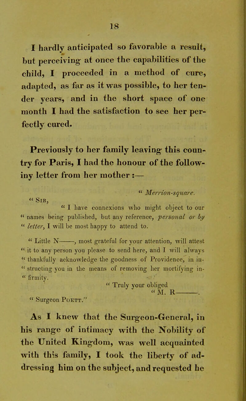 I hardly anticipated so favorable a result, but perceiving- at once the capabilities of the child, I proceeded in a method of cure, adapted, as far as it was possible, to her ten- der years, and in the short space of one month I had the satisfaction to see her per- fectly cured. Previously to her family leaving- this coun- try for Paris, I had the honour of the foUow- iny letter from her mother:—  Merrion-square.  Sir,  I have connexions who might object to our  names being published, but any reference, personal or btf  letter^ I will be most happy to attend to.  Little N , most grateful for your attention, will attest  it to any person you please to send here, and I will always  thankfully acknowledge the goodness of Providence, in in-  structing you in the means of removing her mortifying in-  firmity. • '  Truly your obliged « M. R .  Surgeon Poett. As I knew that the Surgeon-General, in his rang-e of intimacy with the Nobility of the United Kingdom, was well acquainted with this family, I took the liberty of ad- dressing him on the subject, and requested he