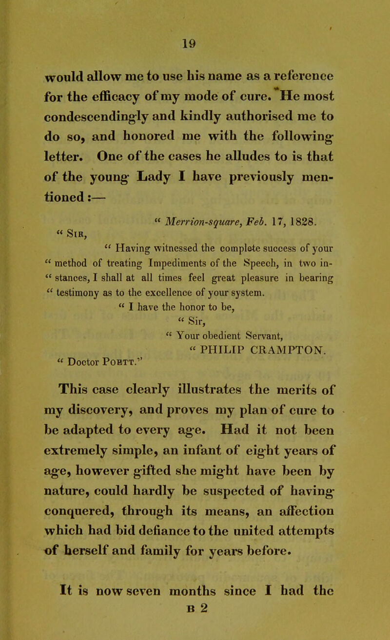 would allow me to use his name as a reference for the efficacy of my mode of cure. He most condescending-ly and kindly authorised me to do so, and honored me with the following- letter. One of the cases he alludes to is that of the young- Lady I have previously men- tioned :—  Merrion-square, Feb. 17, 1828. « Sir,  Having witnessed the complete success of your  method of treating Impediments of the Speech, in two in-  stances, I shall at all times feel great pleasure in bearing  testimony as to the excellence of your system.  I have the honor to be,  Sir,  Your obedient Servant,  PHILIP CRAMPTON.  Doctor POBTT.'' This case clearly illustrates the merits of my discovery, and proves my plan of cure to be adapted to every age. Had it not been extremely simple, an infant of eight years of age, however gifted she might have been by nature, could hardly be suspected of having- conquered, through its means, an affection which had bid defiance to the united attempts of herself and family for years before. It is now seven months since I had the B 2