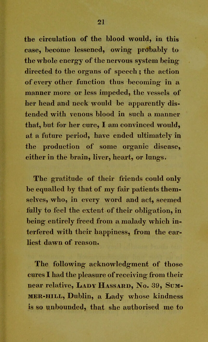 the circulation of the blood would, in this case, become lessened, owing- pr(Jbably to the whole energ-y of the nervous system being- directed to the organs of speech; the action of every other function thus becoming in a manner more or less impeded, the vessels of her head and neck would be apparently dis- tended with venous blood in such a manner that, but for her cure, I am convinced would, at a future period, have ended ultimately in the production of some organic disease,, either in the brain, liver, heart, or lungs. The gratitude of their friends could only be equalled by that of my fair patients them- selves, who, in every word and act, seemed fully to feel the extent of their obligation, in being entirely freed from a malady which in- terfered with their happiness, from the ear- liest dawn of reason. The following acknowledgment of those cures I had the pleasure of receiving from their near relative. Lady Hassard, No. 39, Sum- mer-hill, Dublin, a Lady whose kindness is so unbounded, that she authorised me to