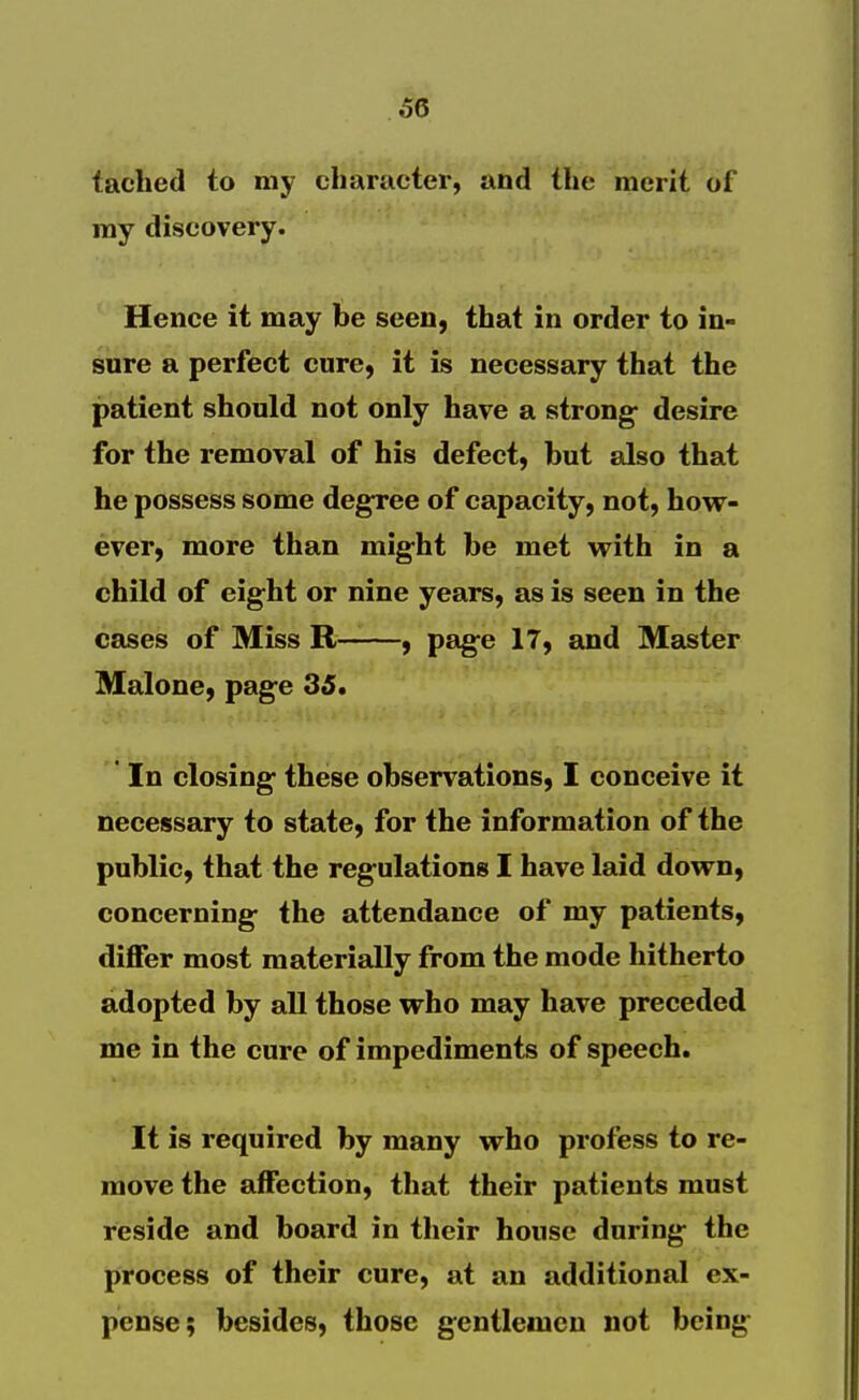 taclied to my character, and the merit of ray discovery. Hence it may be seen, that in order to in- sure a perfect cure, it is necessary that the patient should not only have a strong- desire for the removal of his defect, but also that he possess some degree of capacity, not, how- ever, more than might be met with in a child of eight or nine years, as is seen in the cases of Miss R , pag-e 17, and Master Malone, page 35. ' In closing these observations, I conceive it necessary to state, for the information of the public, that the regulations I have laid down, concerning the attendance of my patients, differ most materially from the mode hitherto adopted by all those who may have preceded me in the cure of impediments of speech. It is required by many who profess to re- move the affection, that their patients must reside and board in their house during the process of their cure, at an additional ex- pense; besides, those gentlemen not being