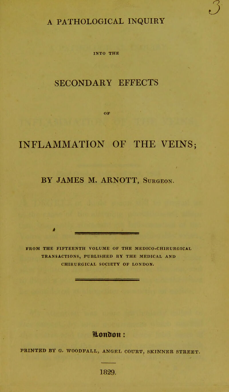 INTO THE SECONDARY EFFECTS OF INFLAMMATION OF THE VEINS; BY JAMES M. ARNOTT, Surgeon. FROM THE FIFTEENTH VOLUME OF THE MEDICO-CHIRURGICAL TRANSACTIONS, PUBLISHED BY THE MEDICAL AND CHIRURGICAL SOCIETY OF LONDON. ItonlTon: PRINTED BY G. WOODPALL, ANGEL COURT, SKINNER STREET. 1829.