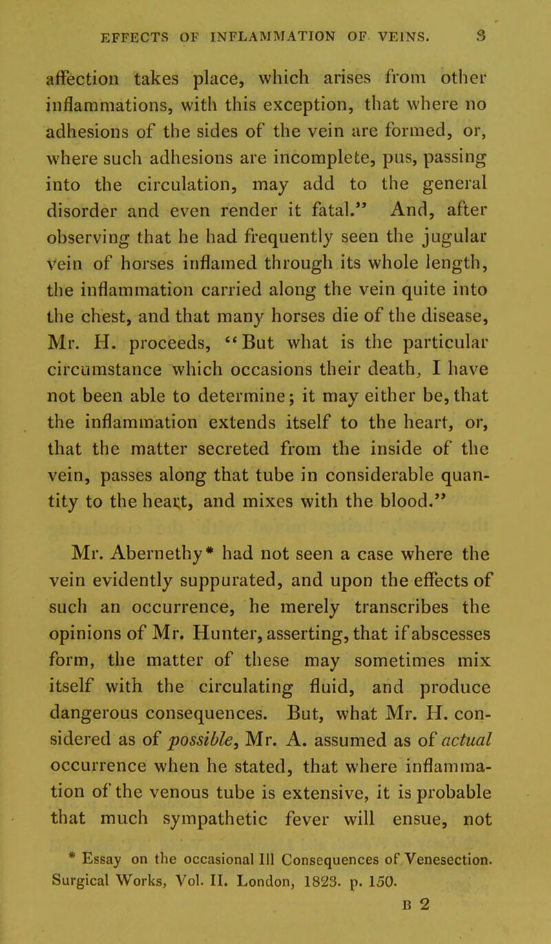 affection takes place, which arises from other inflammations, with this exception, that where no adhesions of the sides of the vein are formed, or, where such adhesions are incomplete, pus, passing into the circulation, may add to the general disorder and even render it fatal. And, after observing that he had frequently seen the jugular vein of horses inflamed through its whole length, the inflammation carried along the vein quite into the chest, and that many horses die of the disease, Mr. H. proceeds, But what is the particular circumstance which occasions their death, I have not been able to determine; it may either be, that the inflammation extends itself to the heart, or, that the matter secreted from the inside of the vein, passes along that tube in considerable quan- tity to the heai;t, and mixes with the blood.'* Mr. Abernethy* had not seen a case where the vein evidently suppurated, and upon the effects of such an occurrence, he merely transcribes the opinions of Mr. Hunter, asserting, that if abscesses form, the matter of these may sometimes mix itself with the circulating fluid, and produce dangerous consequences. But, what Mr. H. con- sidered as of possible, Mr. A. assumed as of actual occurrence when he stated, that where inflamma- tion of the venous tube is extensive, it is probable that much sympathetic fever will ensue, not * Essay on the occasional 111 Consequences of Venesection. Surgical Works, Vol. II. London, 1823. p. 150. B 2