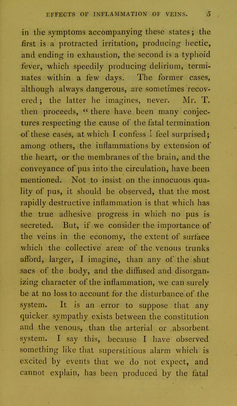 in the symptoms accompanying these states; the first is a protracted irritation, producing hectic, and ending in exhaustion, the second is a typhoid fever, which speedily producing delirium, termi- nates witliin a few days. The former cases, although always dangei'ous, are sometimes recov- ered J the latter he imagines, never. Mr. T. then proceeds,  there have been many conjec- tures respecting the cause of the fata,! termination of these cases, at which I confess I feel surprised; among others, the inflammations by extension of the heart, or the membranes of the brain, and the conveyance of pus into the circulation, have been mentioned. Not to insist on the innocuous qua- lity of pus, it should be observed, that the most rapidly destructive inflammation is that which has the true adhesive progress in which no pus is secreted. But, if we consider the importance of the veins in the economy, the extent of surfiice whicli the collective arese of the venous trunks afford, larger, I imagine, than any of the shut sacs of the body, and the diffused and disorgan- izing character of the inflammation, we can surely be at no loss to account for the disturbance of the system. It is an error to suppose that any quicker sympathy exists between the constitution and the venous, than the arterial or absorbent system. I say this, because I have observed something like that superstitious alarm which is excited by events that we do not expect, and cannot explain, has been produced by the fatal