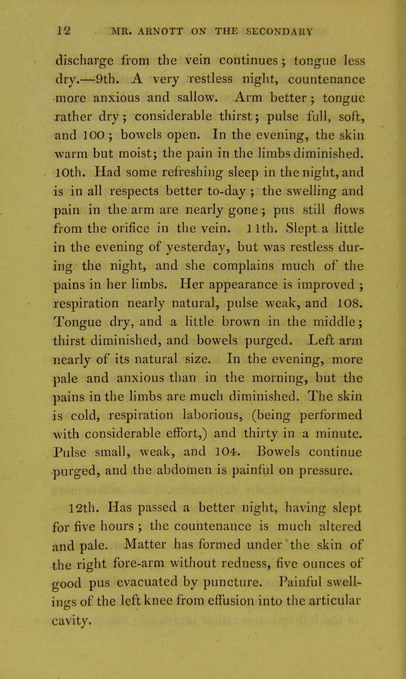 discharge from the vein continues; tongue less dry.—9th. A very restless night, countenance more anxious and sallow. Arm better; tongue rather dry; considerable thirst; pulse full, soft, and 100 ; bowels open. In the evening, the skin warm but moist; the pain in the limbs diminished. lOth. Had some refreshing sleep in the night, and is in all respects better to-day; the swelling and pain in the arm are nearly gone; pus still flows from the orifice in the vein. 11th. Slept a little in the evening of yesterday, but was restless dur- ing the night, and she complains much of the pains in her limbs. Her appearance is improved ; respiration nearly natural, pulse weak, and 108. Tongue dry, and a little brown in the middle; thirst diminished, and bowels purged. Left arm nearly of its natural size. In the evening, more pale and anxious than in the morning, but the pains in the limbs are much diminished. The skin is cold, respiration laborious, (being performed with considerable effort,) and thirty in a minute. Pulse small, weak, and 104. Bowels continue purged, and the abdomen is painful on pressure. 12th. Has passed a better night, having slept for five hours ; the countenance is much altered and pale. Matter has formed under the skin of the right fore-arm without redness, five ounces of good pus evacuated by puncture. Painful swell- ings of the left knee from effusion into the articular cavity.